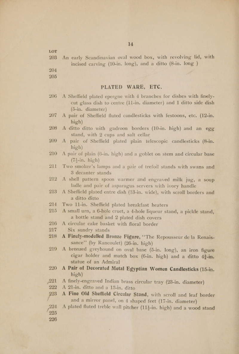 An early Scandinavian oval wood box, with revolving lid, with incised carving (10-in. long), and a ditto (8-in. long ) PLATED WARE, ETC. A Sheffield plated epergne with 4 branches for dishes with finely- cut glass dish to centre (1l-in. diameter) and 1 ditto side dish (5-in. diameter) , A pair of Sheffield fluted candlesticks with festoons, etc. (12-in. high) A ditto ditto with gadroon borders (10-in. high) and an egg stand, with 2 cups and salt cellar A pair of Sheffield plated plain telescopic candlesticks (8-in. high) A pair of plain (6-in. high) and a goblet on stem and circular base (74-in. high) Two smoker’s lamps and a pair of trefoil stands with swans and 3 decanter stands A shell pattern spoon warmer and engraved milk jug, a soup ladle and pair of asparagus servers with ivory handle A Sheffield plated entre dish (13-in. wide), with scroll borders and a ditto ditto Two 11-in. Sheffield plated breakfast heaters A small urn, a 6-hole cruet, a 4-hole liqueur stand, a pickle stand, a bottle stand and 2 plated dish covers A circular cake basket with floral border Six sundry stands A Finely-modelled Bronze Figure, ‘‘The Repousseur de la Renais- sance’’ (by Rancoulet) (26-in. high) A bronzed greyhound on oval base (5-in. long), an iron figure cigar holder and match box (6-in. high) and a ditto 48-in. statue of an Admiral A Pair of Decorated Metal Egyptian Women Candlesticks (15-in. high) A finely-engraved Indian brass circular tray (23-in. diameter) A 21-in. ditto and a 13-in. ditto A Fine Old Sheffield Circular Stand, with scroll and leaf border and a mirror panel, on 4 shaped feet (17-in. diameter) A plated fluted treble wall pitcher (114-in. high) and a wood stand