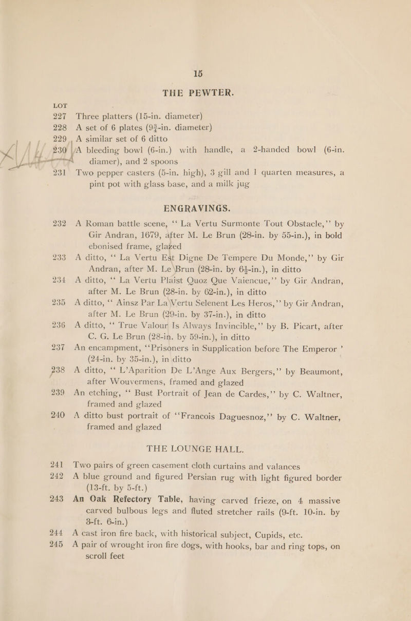 227 228 229° 15 THE PEWTER. Three platters (15-in. diameter) A set of 6 plates (93-in. diameter) , A similar set of 6 ditto 231 232 242 243 244 245 diamer), and 2 spoons Two pepper casters (5-in. high), 3 gill and 1 quarten measures, a pint pot with glass base, and a milk jug ENGRAVINGS. A Roman battle scene, ‘‘ La Vertu Surmonte Tout Obstacle,’’ by Gir Andran, 1679, after M. Le Brun (28-in. by 55-in.), in bold ebonised frame, glazed A ditto, ‘‘ La Vertu Est Digne De Tempere Du Monde,”’ by Gir Andran, after M. Le ‘Brun (28-in. by 64-in.), in ditto A ditto, *‘ La Vertu Plaist Quoz Que Vaiencue,’’ by Gir Andran, after M. Le Brun (28-in. by 62-in.), in ditto A ditto, ‘‘ Ainsz Par La\Vertu Selenent Les Heros,’’ by Gir Andran, after M. Le Brun (29-in. by 37-in.), in ditto A ditto, ‘‘ True Valour Is Always Invincible,’ by B. Picart, after C. G. Le Brun (28-in. by 59-in.), in ditto An encampment, ‘‘Prisoners in Supplication before The Emperor : (24-in. by 35-in.), in ditto A ditto, ‘ L’Aparition De L’Ange Aux Bergers,’’ by Beaumont, after Wouvermens, framed and glazed An etching, ‘* Bust Portrait of Jean de Cardes,’’ by C. Waltner, framed and glazed A ditto bust portrait of ‘‘Francois Daguesnoz,’’ by C. Waltner, framed and glazed THE LOUNGE HALL. Two pairs of green casement cloth curtains and valances A blue ground and figured Persian rug with light figured border (13-ft. by 5-ft.) An Oak Refectory Table, having carved frieze, on 4 massive carved bulbous legs and fluted stretcher rails (9-ft. 10-in. by 3-ft. 6-in.) A cast iron fire back, with historical subject, Cupids, etc. A pair of wrought iron fire dogs, with hooks, bar and ring tops, on scroll feet