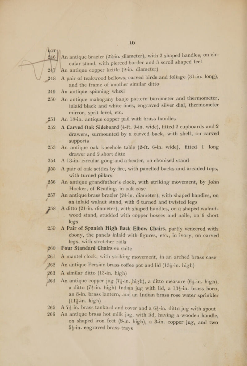 260 261 Py 263 P64 265 266 16 cular stand, with pierced border and 3 scroll shaped feet A pair of teakwood bellows, carved birds and foliage (31-in. long), and the frame of another similar ditto An antique spinning wheel An antique mahogany banjo pattern barometer and thermometer, inlaid black and white lines, engraved silver dial, thermometer mirror, sprit level, etc. An 18-in. antique copper pail with brass handles A Carved Oak Sideboard (4-ft. 9-in. wide), fitted 2 cupboards and 2 drawers, surmounted by a carved back, with shelf, on carved supports An antique oak kneehole table (2-ft. 6-in. wide), fitted 1 long drawer and 2 short ditto A 13-in. circular gong and a beater, on ebonised stand A pair of oak settles by fire, with panelled backs and arcaded tops, with turned pillars An antique grandfather’s clock, with striking movement, by John Hocker, of Reading, in oak case An antique brass brazier (24-in. diameter), with shaped handles, on an inlaid walnut stand, with 6 turned and twisted legs wood stand, studded with copper bosses and nails, on 6 short leg's A Pair of Spanish High Back Elbow Chairs, partly veneered with ebony, the panels inlaid with figures, etc., in ivory, on carved legs, with stretcher rails Four Standard Chairs en suite A mantel clock, with striking movement, in an arched brass case An antique Persian brass coffee pot and lid (134-in. high) A similar ditto (13-in. high) An antique copper jug (7}-in. high), a ditto measure (64-in. high), a ditto (7}-in. high) Indian jug with lid, a 134-in. brass horn, an 8-in. brass lantern, and an Indian brass rose water sprinkler (114-in. high) A 7}-in. brass tankard and cover and a 64-in. ditto jug with spout An antique brass hot milk jug, with lid, having a wooden handle, on shaped iron feet (8-in. high), a 3-in. copper jug, and two 54-in. engraved brass trays