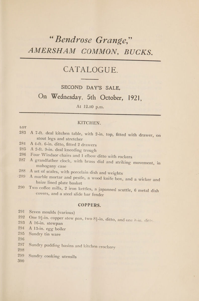 “ Bendrose Grange,” CATALOGUE. SECOND DAY’S SALE, On Wednesday, 5th October, 1921, At 12.30 p.m. KITCHEN. A 7-ft. deal kitchen table, with 2-in. top, fitted with drawer, on stout legs and stretcher A 4-ft. 6-in. ditto, fitted 2 drawers A 2-ft. 9-in. deal kneeding trough Four Windsor chairs and 1 elbow ditto with rockers A grandfather clock, with brass dial and striking movement, in mahogany case A set of scales, with porcelain dish and weights A marble mortar and pestle, a wood knife box, and a wicker and baize lined plate basket Two coffee mills, 2 iron kettles, a japanned scuttle, 6 metal dish covers, and a steel slide bar fender COPPERS. Seven moulds (various) One 94-in. copper stew pan, two 83-in. ditto, and one &amp;-in. ditt- A 16-in. stewpan A 13-in. egg boiler Sundry tin ware Sundry pudding basins and kitchen crockery Sundry cooking utensils