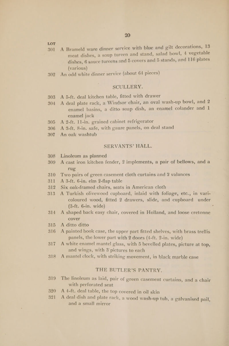 320 321 20 A Brameld ware dinner service with blue and gilt decorations, 13 meat dishes, a soup tureen and stand, salad bowl, 4 vegetable dishes, 6 sauce tureens and 5 covers and 5 stands, and 116 plates (various) An odd white dinner service (about 64 pieces) SCULLERY. A 5-ft. deal kitchen table, fitted with drawer A deal plate rack, a Windsor chair, an oval wash-up bowl, and 2 enamel basins, a ditto soap dish, an enamel colander and 1 enamel jack A 2-ft. 1l-in. grained cabinet refrigerator A 8-ft. 8-in. safe, with gauze panels, on deal stand An oak washtub SERVANTS’ HALL. Linoleum as planned A cast iron kitchen fender, 2 implements, a pair of bellows, and a rug Two pairs of green casement cloth curtains and 2 valances A 3-ft. 6-in. elm 2-flap table Six oak-framed chairs, seats in American cloth A Turkish olivewood cupboard, inlaid with foliage, etc., in vari- coloured wood, fitted 2 drawers, slide, and cupboard under (3-ft. 6-in. wide) A shaped back easy chair, covered in Holland, and loose cretonne cover A ditto ditto A painted book case, the upper part fitted shelves, with brass trellis panels, the lower part with 2 doors (4-ft. 2-in. wide) A white enamel mantel glass, with 5 bevelled plates, picture at top, and wings, with 3’pictures to each A mantel clock, with striking movement, in black marble case THE BUTLER’S PANTRY. The linoleum as laid, pair of green casement curtains, and a chair with perforated seat A 4-ft. deal table, the top covered in oil skin A deal dish and plate rack, a wood wash-up tub, a galvanised pail and a small mirror |