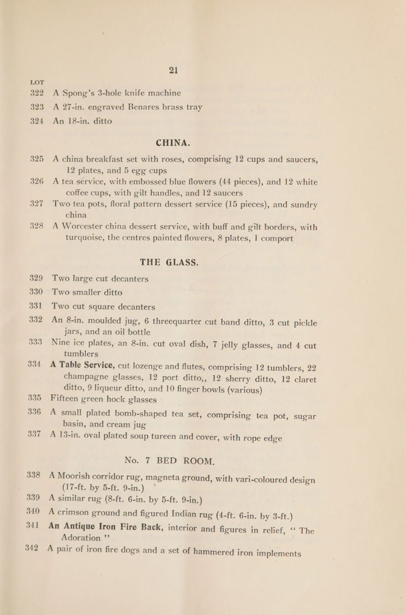 322 323 324 325 329 330 331 332 334 335 336 337 338 339 340 34] 342 21 A Spong’s 3-hole knife machine A 27-in. engraved Benares brass tray An 18-in. ditto CHINA. A china breakfast set with roses, comprising 12 cups and saucers, 12 plates, and 5 egg cups A tea service, with embossed blue flowers (44 pieces), and 12 white coffee cups, with gilt handles, and 12 saucers Two tea pots, floral pattern dessert service (15 pieces), and sundry china A Worcester china dessert service, with buff and gilt borders, with turquoise, the centres painted flowers, 8 plates, 1 comport THE GLASS. Two large cut decanters Two smaller ditto Two cut square decanters An 8-in. moulded jug, 6 threequarter cut band ditto, 3 cut pickle jars, and an oil bottle Nine ice plates, an 8-in. cut oval dish, 7 jelly glasses, and 4 cut tumblers } A Table Service, cut lozenge and flutes, comprising 12 tumblers, 22 champagne glasses, 12 port ditto,, 12 sherry ditto, 12 claret ditto, 9 liqueur ditto, and 10 finger bowls (various) Fifteen green hock glasses | A small plated bomb-shaped tea set, comprising tea pot, sugar basin, and cream jug A 13-in. oval plated soup tureen and cover, with rope edge No. 7 BED ROOM. A Moorish corridor rug, magneta ground, with vari-coloured design (17-ft. by 5-ft. 9-in.) A similar rug (8-ft. 6-in. by 5-ft. 9-in.) A crimson ground and figured Indian rug (4-ft. 6-in. by 3-ft.) An Antique Iron Fire Back, interior and figures in relief, ‘‘ The Adoration ”’ | A pair of iron fire dogs and a set of hammered iron implements