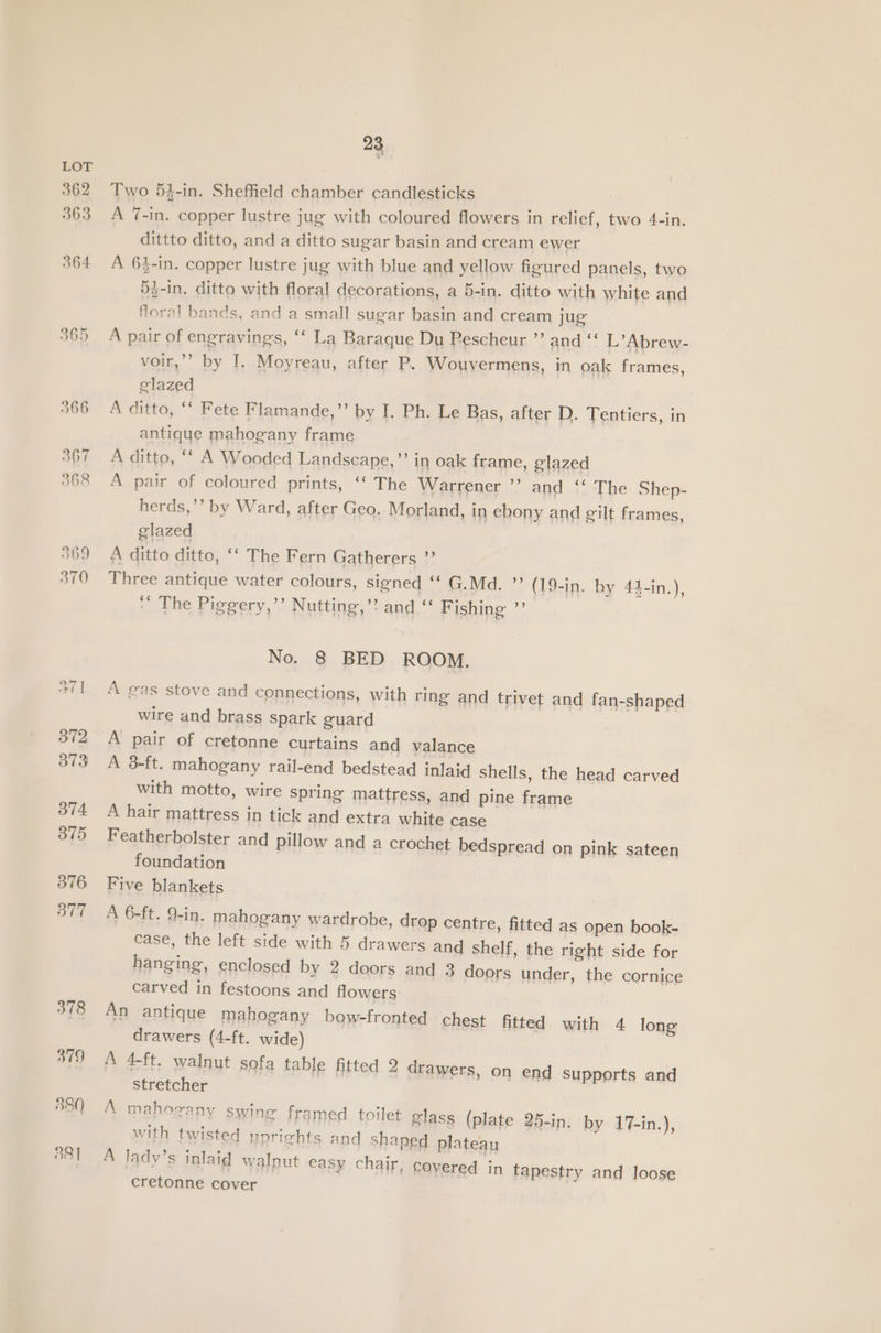 378 379 380 881 23 Two 54-in. Sheffield chamber candlesticks A 1-in. copper lustre jug with coloured flowers in relief, two 4-in. dittto ditto, and a ditto sugar basin and cream ewer A 6%-in. copper lustre jug with blue and yellow figured panels, two 5}-in. ditto with floral decorations, a 5-in. ditto with white and Horal bands, and a small sugar basin and cream jug A pair of engravings, ‘‘ La Baraque Du Pescheur ”’ and ‘‘ L’Abrew- voir,’’ by I. Moyreau, after P. Wouvermens, in oak frames, glazed A ditto, ‘‘ Fete Flamande,”’ by I. Ph. Le Bas, after D. Tentiers, in antique mahogany frame A ditto, * A Wooded Landscape,’’ in oak frame, glazed A pair of coloured prints, ‘‘ The Warrener ”’ and ‘' The Shep- herds,’’ by Ward, after Geo. Morland, in ebony and eilt frames, glazed A ditto ditto, ‘‘ The Fern Gatherers ”? Three antique water colours, signed ‘ G.Md. ”’ (19-in. by 44-in.), ‘’ The Piggery,’’ Nutting,’? and ‘‘ Fishing ”’ No. 8 BED ROOM. A gas stove and connections, with ring and trivet and fan-shaped wire and brass spark guard A pair of cretonne curtains and valance A 3-ft. mahogany rail-end bedstead inlaid shells, the head carved with motto, wire spring mattress, and pine frame A hair mattress in tick and extra white case Featherbolster and pillow and a crochet bedspread on pink sateen foundation Five blankets A 6-ft. 9-in. mahogany wardrobe, drop centre, fitted as open book- case, the left side with 5 drawers and shelf, the right side for hanging, enclosed by 2 doors and 3 doors under, the cornice carved in festoons and flowers An antique mahogany bow-fronted chest fitted with 4 long drawers (4-ft. wide) A 4-ft. walnut sofa table fitted 2 drawers, o n end supports and stretcher A mahorany swine framed toilet glass (plate 25-in. by 17-in.), with twisted yoriehts and shaped plateau A lady’s inlaid walnut easy chair, covered in tapestry and loose cretonne cover