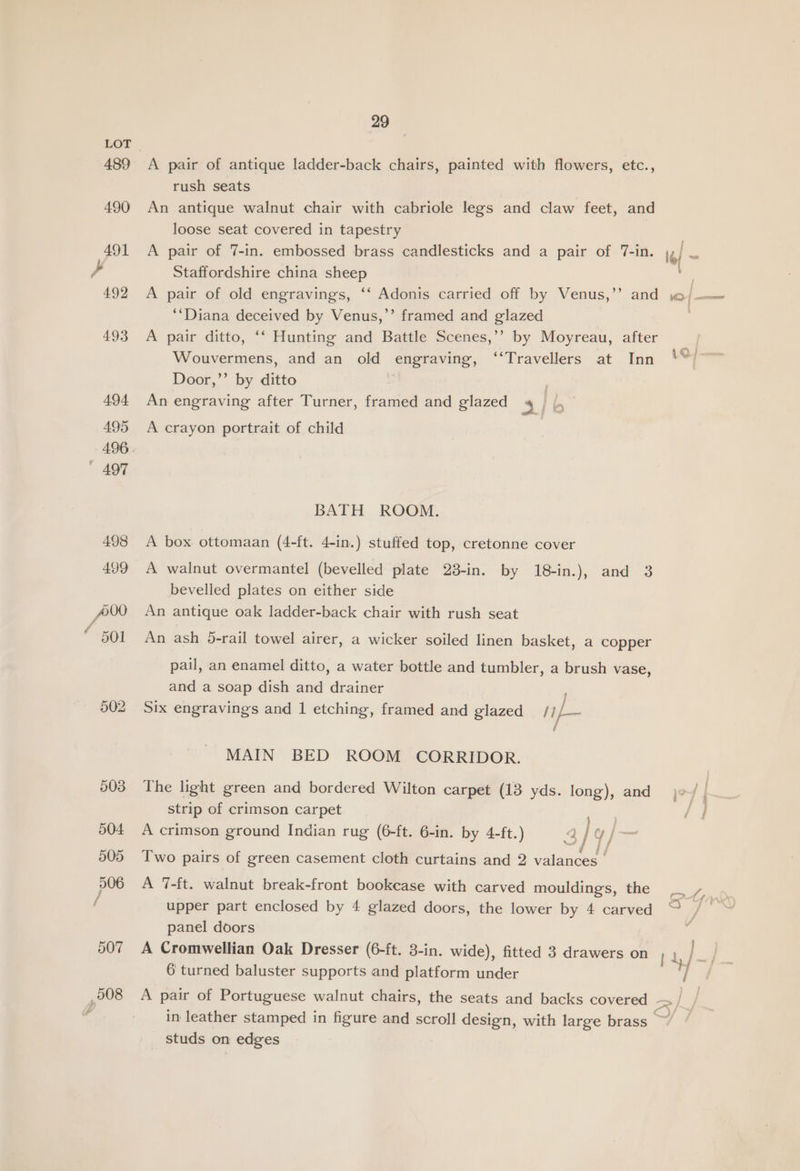 489 502 29 A pair of antique ladder-back chairs, painted with flowers, etc., rush seats An antique walnut chair with cabriole legs and claw feet, and loose seat covered in tapestry A pair of 7-in. embossed brass candlesticks and a pair of 7-in. Staffordshire china sheep A pair of old engravings, ‘‘ Adonis carried off by Venus,’’ and *‘Diana deceived by Venus,’’ framed and glazed A pair ditto, ‘‘ Hunting and Battle Scenes,’’ by Moyreau, after Wouvermens, and an old engraving, ‘‘Travellers at Inn Door,’’ by ditto An engraving after Turner, framed and glazed 3] b A crayon portrait of child BATH ROOM. A box ottomaan (4-ft. 4-in.) stuffed top, cretonne cover A walnut overmantel (bevelled plate 23-in. by 18-in.), and 3 bevelled plates on either side An antique oak ladder-back chair with rush seat An ash 5-rail towel airer, a wicker soiled linen basket, a copper pail, an enamel ditto, a water bottle and tumbler, a brush vase, and a soap dish and drainer Six engravings and 1 etching, framed and glazed / is ‘ MAIN BED ROOM CORRIDOR. The light green and bordered Wilton carpet (13 yds. long), and strip of crimson carpet er A crimson ground Indian rug (6-ft. 6-in. by 4-ft.) ape |— Two pairs of green casement cloth curtains and 2 valances - A 7-ft. walnut break-front bookcase with carved mouldings, the upper part enclosed by 4 glazed doors, the lower by 4 carved panel doors A Cromwellian Oak Dresser (6-ft. 3-in. wide), fitted 3 drawers on 6 turned baluster supports and platform under 12 studs on edges