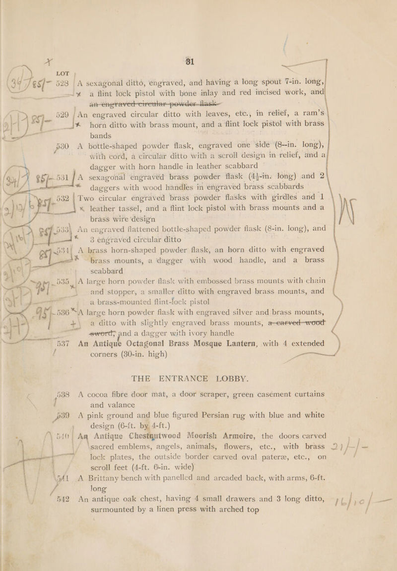 ~ pean ™, LOT ; 523 | A sexagonal dittd, engraved, and having a long spout 7-in. long, -~% a flint lock pistol with bone inlay and red incised work, and — } 529 /An engraved circular ditto with leaves, ete., in reef, a ram *s\ ___J* horn ditto with brass mount, hae a ‘flint lock ae with brass bands = pou A bottle-shaped powder flask, Bava one side” (8--in. long), with cord, a circular ditto with a scroll design in relief, and al ) dagger with horn handle in leather scabbard ~ : ) 8bE 531] A sexagonal engraved brass powder flask (4}-in. long) and 2 \ | ~* daggers with wood handles in engraved | brass scabbards . 6382 | Two circular engraved brass powder flasks with girdles and 1 -* leather tassel, and a flint lock pistol with brass mote and a brass wire ‘design oq] D3 3\ An engraved flattened bottle- shaped powder fiask (8 in. lena) and ee sans * 3 engraved circular ditto 534/ A brass horn-shaped powder flask, an horn ditto with engraved “brass mounts, a dagger with wood handle, and a_ brass | scabbard : as A large horn powder flask with embossed brass mounts with chain j | __» . and stopper, a smaller ditto with engraved brass mounts, and S ennai a brass-mounted flint-lock pistol : 1s 586 “A large horn powder flask with engraved silver and brass mounts, ) / +) a ditto with slightly engraved brass mounts, a-earved-wood cing ~— wseport? and a dagger with ivory handle 4 ies 537. An Antique Octagonal Brass Mosque Lantern, with 4 extended ) / corners (30-in. high) ern all THE ENTRANCE LOBBY. ¢ 588 A cocoa fibre door mat, a door scraper, green casement curtains and valance | Pe A pink ground and blue figured Persian rug with blue and white design (6-ft. by 4- -ft.) | Aq Antique Chestnutwood Moorish Armoire, the doors carved ~ \sacred emblems, angels, animals, flowers, etc., with brass 2 1 ef eit lock plates, the outside border carved oval paterz, etc., on / : scroll feet (4-ft. 6-in. wide) VA a eal bench with panelled and arcaded back, with arms, 6-ft. b J 542 An Prete oak chest, having 4 small drawers and 3 long ditto, 1] Lo / Se surmounted by a linen press with arched top ee Dp