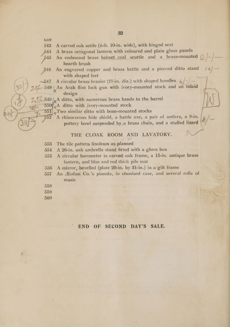 553 554 555 556 557 558 559 560 82 A carved oak settle (4-ft. 10-in. wide), with hinged seat A brass octagonal lantern, with coloured and plain glass panels nae An embossed brass helmet coal scuttle and .a_ brass-mounted 0) ~| po hearth brush : An engrayed copper and brass kettle and a pierced ditto stand / a] = with shaped feet ; Z A circular brass brazier (21-in. dia. ) with oe handles 4 / design A ditto, with numerous brass bands to the barrel A rhinocerous hide shield, a battle axe, a pair of antlers, a 9-in. 5 ’ hie pottery bowl suspended by,a brass chain, and a stuffed lizard / THE CLOAK ROOM AND LAVATORY. Neos The tile pattern linoleum as planned A 26-in. oak umbrella stand fitted with a glove box A circular barometer in carved oak frame, a 15-in. antique brass lantern, and blue and red thick pile mat A mirror, bevelled (plate 20-in. by 31-in.) in a gilt frame An £olian Co.’s pianola, in ebonised case, and several rolls of END OF SECOND DAY’S SALE.