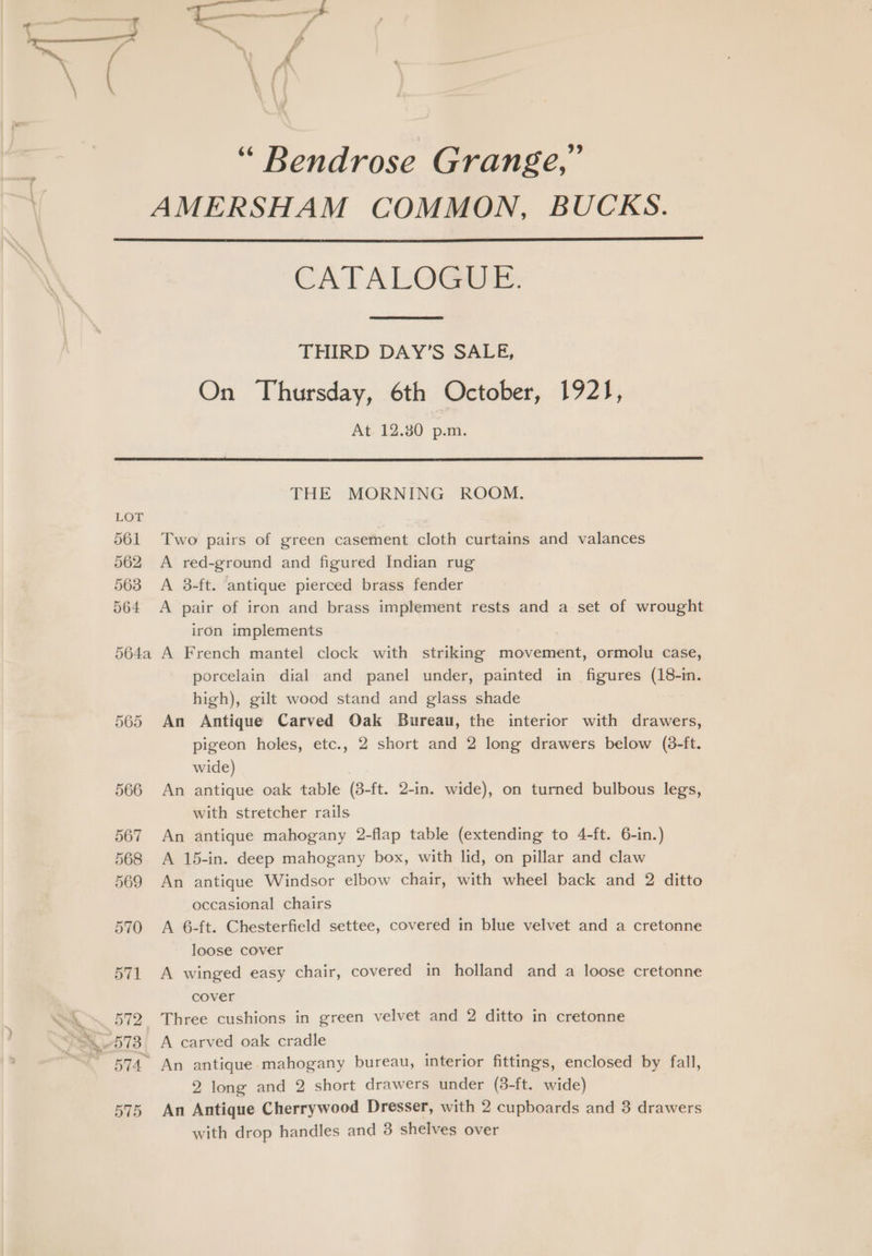a “ Bendrose Grange,” CATALOGMIE. THIRD DAY’S SALE, On Thursday, 6th October, 1921, At 12.30 p.m. 561 562 563 564 564a 565 566 567 568 569 570 571 B12. 574. 575 THE MORNING ROOM. Two pairs of green casement cloth curtains and valances A red-ground and figured Indian rug A 3-ft. antique pierced brass fender A pair of iron and brass implement rests and a set of wrought iron implements A French mantel clock with striking movement, ormolu case, porcelain dial and panel under, painted in figures (18-in. high), gilt wood stand and glass shade An Antique Carved Oak Bureau, the interior with drawers, pigeon holes, etc., 2 short and 2 long drawers below (8-ft. wide) | An antique oak table (8-ft. 2-in. wide), on turned bulbous legs, with stretcher rails An antique mahogany 2-flap table (extending to 4-ft. 6-in.) A 15-in. deep mahogany box, with lid, on pillar and claw An antique Windsor elbow chair, with wheel back and 2 ditto occasional chairs A 6-ft. Chesterfield settee, covered in blue velvet and a cretonne loose cover A winged easy chair, covered in holland and a loose cretonne cover Three cushions in green velvet and 2 ditto in cretonne A carved oak cradle An antique-mahogany bureau, interior fittings, enclosed by fall, 2 long and 2 short drawers under (3-ft. wide) An Antique Cherrywood Dresser, with 2 cupboards and 3 drawers