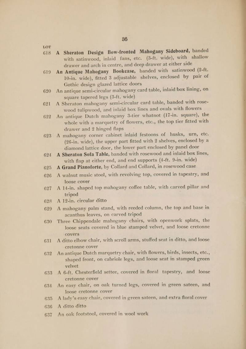 618 619 620 621 622 623 624 625 626 627 628 629 630 631 632 §33 634 635 636 637 36 A Sheraton Design Bow-fronted Mahogany Sideboard, banded with satinwood, inlaid fans, etc. (3-ft. wide), with shallow drawer and arch in centre, and deep drawer at either side An Antique Mahogany Bookcase, banded with satinwood (2-ft. 10-in. wide), fitted 3 adjustable shelves, enclosed by pair of Gothic design glazed lattice doors An antique semi-circular mahogany card table, inlaid box lining, on square tapered legs (3-ft. wide) A Sheraton mahogany semi-circular card table, banded with rose- wood tulipwood, and inlaid box lines and ovals with flowers An antique Dutch mahogany 3-tier whatnot (17-in. square), the whole with a marquetry of flowers, etc., the top tier fitted with drawer and 2 hinged flaps A mahogany corner cabinet inlaid festoons of husks, urn, etc. (26-in. wide), the upper part fitted with 2 shelves, enclosed by a diamond lattice door, the lower part enclosed by panel door A Sheraton Sofa Table, banded with rosewood and inlaid box lines, with flap at either end, and end supports (4-ft. 9-in. wide) A Grand Pianoforte, by Collard and Collard, in rosewood case A walnut music stool, with revolving top, covered in tapestry, and loose cover A 14-in. shaped top mahogany coffee table, with carved pillar and tripod A 12-in. circular ditto A mahogany palm stand, with reeded column, the top and base in acanthus leaves, on carved tripod Three Chippendale mahogany chairs, with openwork splats, the loose seats covered in blue stamped velvet, and loose cretonne covers A ditto elbow chair, with scroll arms, stuffed seat in ditto, and loose cretonne cover An antique Dutch marquetry chair, with flowers, birds, insects, etc., shaped front, on cabriole legs, and loose seat in stamped green velvet A 6-ft. Chesterfield settee, covered in floral tapestry, and loose cretonne cover An easy chair, on oak turned legs, covered in green sateen, and loose cretonne cover A lady’s easy chair, covered in green sateen, and extra floral cover A ditto ditto An oak footstool, covered in wool work