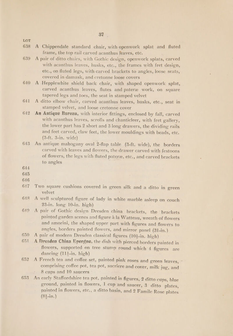 638 639 640 641 642 652 653 Sy ar A Chippendale standard chair, with openwork splat and fluted frame, the top rail carved acanthus leaves, etc. A pair of ditto chairs, with Gothic design, openwork splats, carved with acanthus leaves, husks, etc., the frames with fret design, etc., on fluted legs, with carved brackets to angles, loose seats, covered in damask, and cretonne loose covers A Hepplewhite shield back chair, with shaped openwork splat, carved acanthus leaves, flutes and patere work, on square tapered legs and toes, the seat in stamped velvet A ditto elbow chair, carved acanthus leaves, husks, etc., seat in stamped velvet, and loose cretonne cover An Antique Bureau, with interior fittings, enclosed by fall, carved with acanthus leaves, scrolls and chanticleer, with fret gallery, the lower part has 2 short and 3 long drawers, the dividing rails and feet carved, claw feet, the lower mouldings with beads, etc. (3-ft. 3-in. wide) An antique mahogany oval 2-flap table (3-ft. wide), the borders carved with leaves and flowers, the drawer carved with festoons of flowers, the legs with fluted pater, etc., and carved brackets to angles Two square cushions covered in areen silk and a ditto in green velvet A well sculptured figure of lady in white marble asleep on couch 23-in. long 10-in. high) A pair of Gothic design Dresden china brackets, the ‘brackets painted garden scenes and figure 4 la Watteau, wreath of flowers and amorini, the shaped upper part with figures and flowers to angles, borders painted flowers, and mirror panel (31-in.) A pair of modern Dresden classical figures (104-in. high) A Dresden China Epergne, the dish with pierced borders painted in flowers, supported on tree stump round which 4 figures are dancing (114-in. high) A French tea and coffee set, painted pink roses and green leaves, comprising coffee pot, tea pot, sucriere and cover, milk jug, and 8 cups and 10 saucers An early Staffordshire tea pot, painted in figures, 2 ditto cups, blue ground, painted in flowers, 1 cup and saucer, 3 ditto plates, painted in flowers, etc., a ditto basin, and 2 Famile Rose plates (84-in.)