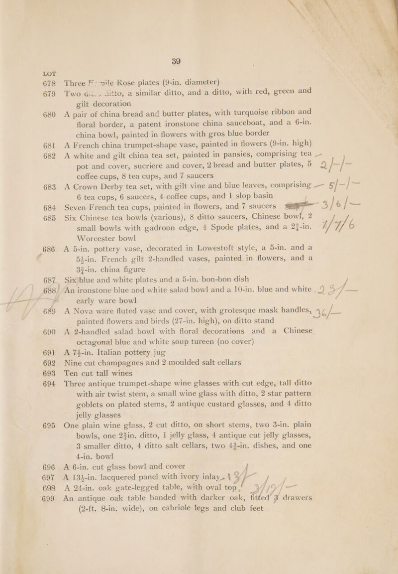 678 679 680 6381 682 683 684 685 686 687 690 691 692 693 694 695 696 697 698 699 39 Three F- vile Rose plates (9-in. diameter) Two dii.. ditto, a similar ditto, and a ditto, with red, green and gilt decoration A pair of china bread and butter plates, with turquoise ribbon and floral border, a patent ironstone china sauceboat, and a 6-in. china bowl, painted in flowers with gros blue border _ A French china trumpet-shape vase, painted in flowers (9-in. high) : A white and gilt china tea set, painted in pansies, comprising tea _- pot and cover, sucriere and cover, 2,bread and butter plates, 5 9 f~/— coffee cups, 8 tea cups, and 7 saucers A Crown Derby tea set, with gilt vine and blue leaves, comprising .— 5/ ~ / a 6 tea cups, 6 saucers, 4 coffee cups, and | slop basin . Seven French tea cups, painted in flowers, and 7 saucers aa 5 / 6 /~ Six Chinese tea bowls (various), 8 ditto saucers, Chinese bowl, 2 . small bowls with gadroon edge, 4 Spode plates, and a 2}-in. 1/4f b Worcester bowl A 5-in. pottery vase, decorated in Lowestoft style, a 5-in. and a 5i-in. French gilt 2-handled vases, painted in flowers, and a 33-in. china figure Six)blue and white plates and a 5-in. bon-bon dish An ironstone blue and white salad bowl and a 10-in. blue and white . roe early ware bowl Le A Nova ware fluted vase and cover, with grotesque mask handles, 4¢ /_ painted flowers and birds (27-in. high), on ditto stand A 2-handled salad bowl with floral decorations and a Chinese octagonal blue and white soup tureen (no cover) A 74-in. Italian pottery jug Nine cut champagnes and 2 moulded salt cellars Ten cut tall wines Three antique trumpet-shape wine glasses with cut edge, tall ditto with air twist stem, a small wine glass with ditto, 2 star pattern goblets on plated stems, 2 antique custard glasses, and 4 ditto jelly glasses One plain wine glass, 2 cut ditto, on short stems, two 3-in. plain bowls, one 23in. ditto, 1 jelly glass, 4 antique cut jelly glasses, 3 smaller ditto, 4 ditto salt cellars, two 42-in. dishes, and one 4-in. bowl A 6-in. cut glass bowl and cover } A 134-in. lacquered panel with ivory inlay_. \ 5 a = P A 24-in. oak gate-legged table, with oval top , 4 1%) —_ An antique oak table banded with darker oak, fit ed’ 3 drawers (2-ft. 8-in. wide), on cabriole legs and club feet