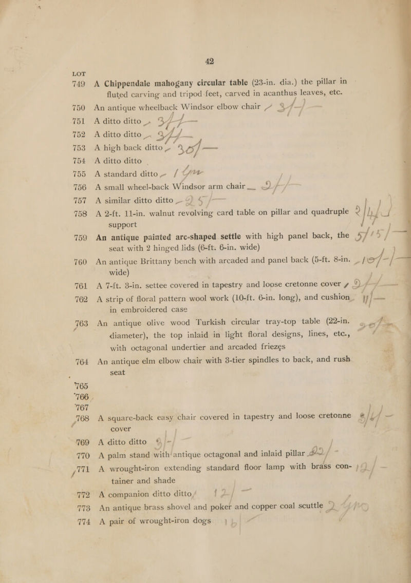 749 750 752 753 754 755 756 757 758 759 760 761 42 A Chippendale mahogany circular table (23-in. dia.) the pillar in fluted carving and tripod feet, carved in a leaves, ett. An antique wheelback Pi a) elbow chair 2 A ditto ditto _. 344 y ae A ditto ditto _. i A high back At f ~—— A ditto ditto - A standard ditto. / tw A small wheel-back Windsor arm chair __ DF A similar ditto ditto.-¢) § /-— A 2-ft. 11-in. walnut revolving card table on pillar and quadruple 2 | h support An antique painted arc-shaped. settle with high panel back, the 57/5 / seat with 2 hinged lids (6-ft. 6-in. wide) An antique Brittany bench with arcaded and panel back (5-ft. 8-in. _ fez, - / | wide) | oe A 7-ft. 8-in. settee covered in tapestry and loose cretonne cover y °) f- ee A strip of floral pattern wool work (10-ft. 6-in. long), and cushion _ V fe in embroidered case ' diameter), the top inlaid in light floral designs, lines, etc., + 1, with octagonal undertier and arcaded friezes An antique elm elbow chair with 8-tier spindles to back, and rush seat 4 A square-back easy chair covered in tapestry and loose cretonne # / U _ cover | “a / A ditto ditto %, - A palm stand with antique octagonal and inlaid pillar yn) / P A wrought-iron extending standard floor lamp with brass con- 1g] 2 tainer and shade | U A companion ditto ditto, ld / An antique brass shovel and poker and copper coal scuttle yy “pr € A pair of wrought-iron dogs} |. /