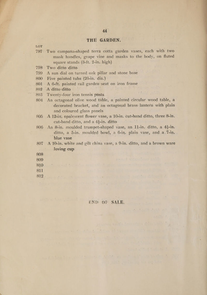 797 798 799 800 801 802 803 804. 805 806 807 808 809 810 811 44 THE GARDEN. Two campana-shaped terra cotta garden vases, each with two mask handles, grape vine and masks to the body, on fluted square stands (3-ft. 2-in. high) Two ditto ditto. A sun dial on turned oak ‘pillar and stone base Five painted tubs (26-in. dia.) A 6-ft. painted rail garden’ seat on iron frame Twenty-four iron tennis pests decorated bracket, and’ an octagonal brass lantern with plain and coloured glass panels A 12-in. opalescent flower vase, a 10-in. cut-band ditto, three 8-in. cut-band ditto, and a 44-in. ditto An 8-in. moulded trumpet-shaped vase, an 11-in. ditto, a 44-in. ditto, a 5-in. moulded bowl, a 6-in. plain vase, and.a. 7-in. ~ blue vase | A 10-in. white and gilt china vase, a 9-in. ditto, and a brown ware loving cup END OF SALE.