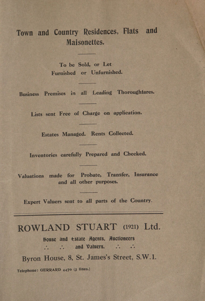 Town and Country Residences, Flats and ae Maisonettes. Ae “és To be Sold, or Let Furnished or Unfurnished. Business Premises in all Leading Thoroughfares. Lists sent Free of Charge on application. Estates Managed. Rents Collected. Inventories carefully Prepared and Checked. Valuations made for Probate, Transfer, Insurance and all other purposes. Expert Valuers sent to all parts of the Country. RB UT ag. kd RS need ROWLAND STUART 921) Ltd. house and ¢state Agents, Auctioneers os and Valuers. oa Fas Byron House, 8, St. James’s Street, S.W.1. Telephone: GERRARD 4470 (3 lines.)