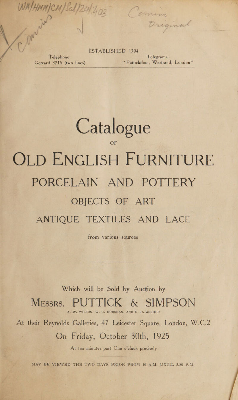 ye ote oa ee Cane 9 Wilpneu) E24) 7. fy a — aw : al sh i I} : ESTABLISHED 1794 Telephone : Telegrams : Gerrard 3716 (two lines) ‘* Puttickdom, Westrand, London” Catalogue OLD ENGLISH FURNITURE Pore PPAIN AND POTTERY OBJECTS OF ART ANTIQUE TEXTILES AND LACE from various sources Which will be Sold by Auction by Messrs. PUTTICK &amp; SIMPSON A. W. WILSON, W. G. HORSMAN, AND N, H. ARCHER At their Reynolds Galleries, 47 Leicester Square, London, W.C.2 On Friday, October 30th, 1925 At ten minutes past One o'clock precisely MAY BE VIEWED THE TWO DAYS PRIOR FROM 10 A.M. UNTIL 5.30 P.M.