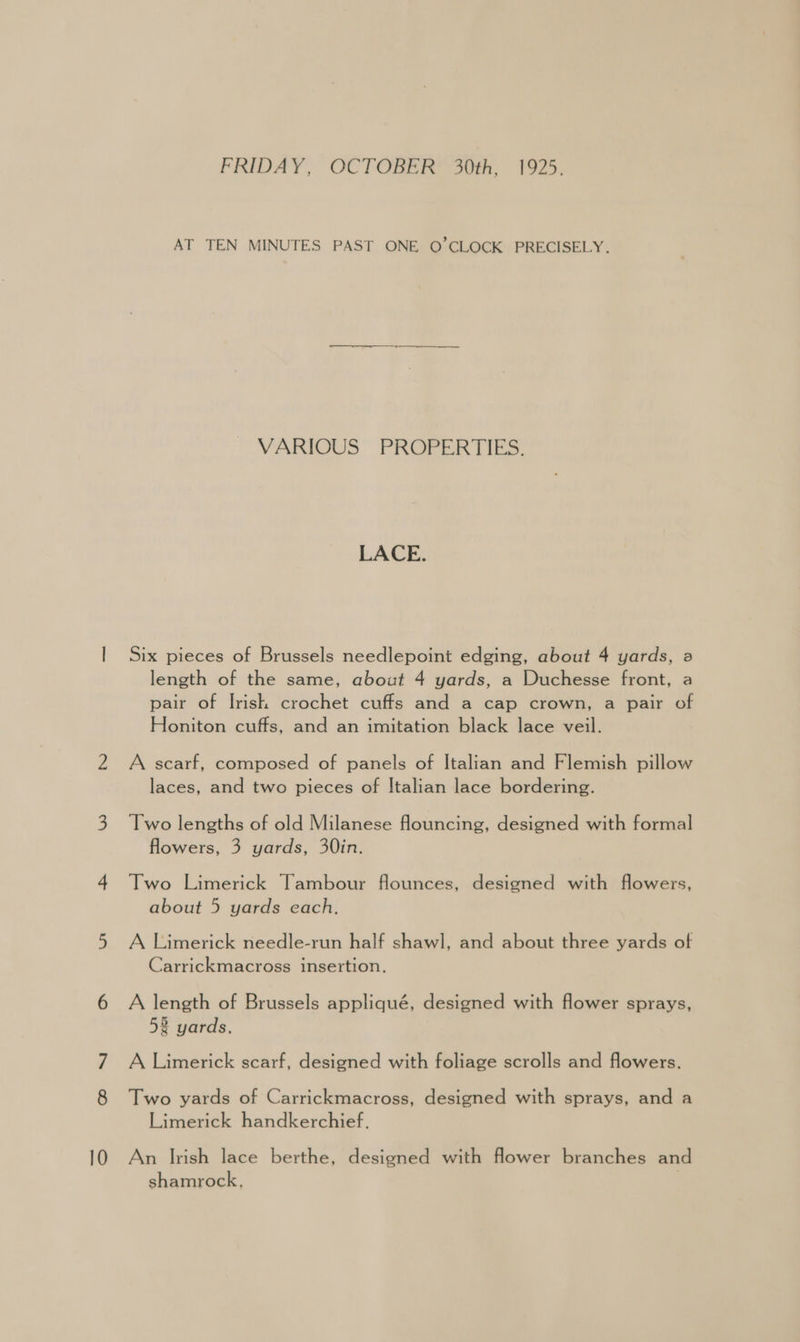FRIDAY, OCTOBER 30th, 1925. AT TEN MINUTES PAST ONE OQ’CLOCK PRECISELY. ee, VARIOUS PROPERTIES. LACE. Six pieces of Brussels needlepoint edging, about 4 yards, a length of the same, about 4 yards, a Duchesse front, a pair of Irish crochet cuffs and a cap crown, a pair of Honiton cuffs, and an imitation black lace veil. A scarf, composed of panels of Italian and Flemish pillow laces, and two pieces of Italian lace bordering. Two lengths of old Milanese flouncing, designed with formal flowers, 3 yards, 30in. Two Limerick Tambour flounces, designed with flowers, about 5 yards each. A Limerick needle-run half shawl, and about three yards of Carrickmacross insertion. A length of Brussels appliqué, designed with flower sprays, 5% yards, A Limerick scarf, designed with foliage scrolls and flowers. Two yards of Carrickmacross, designed with sprays, and a Limerick handkerchief, An Irish lace berthe, designed with flower branches and shamrock, |
