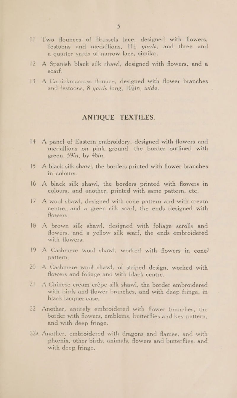 21 Le 5 Two flounces of Brussels lace, designed with flowers, festoons and medallions, I14 yards, and three and a quarter yards of narrow lace, similar. A Spanish black silk chawl, designed with flowers, and a scarf. A Carrickmacross flounce, designed with flower branches and festoons, 8 yards long, 104in. wide. ANTIQUE TEXTILES. A panel of Eastern embroidery, designed with flowers and medallions on pink ground, the border outlined with green, 59in. by 48in. A black silk shawl, the borders printed with flower branches in colours. A black silk shawl, the borders printed with flowers in colours, and another, printed with same pattern, etc. A wool shawl, designed with cone pattern and with cream centre, and a green silk scarf, the ends designed with flowers. A brown silk shawl, designed with foliage scrolls and flowers, and a yellow silk scarf, the ends embroidered with flowers. A Cashmere wool shawl, worked with flowers in cone} pattern. A Cashmere woo! shawl, of striped design, worked with flowers and foliage and with black centre. A Chinese cream crépe silk shawl, the border embroidered with birds and flower branches, and with deep fringe, in black lacquer case. Another, entirely embroidered with flower branches, the border with flowers, emblems, butterflies and key pattern, and with deep fringe. phoenix, other birds, animals, flowers and butterflies, and with deep fringe.