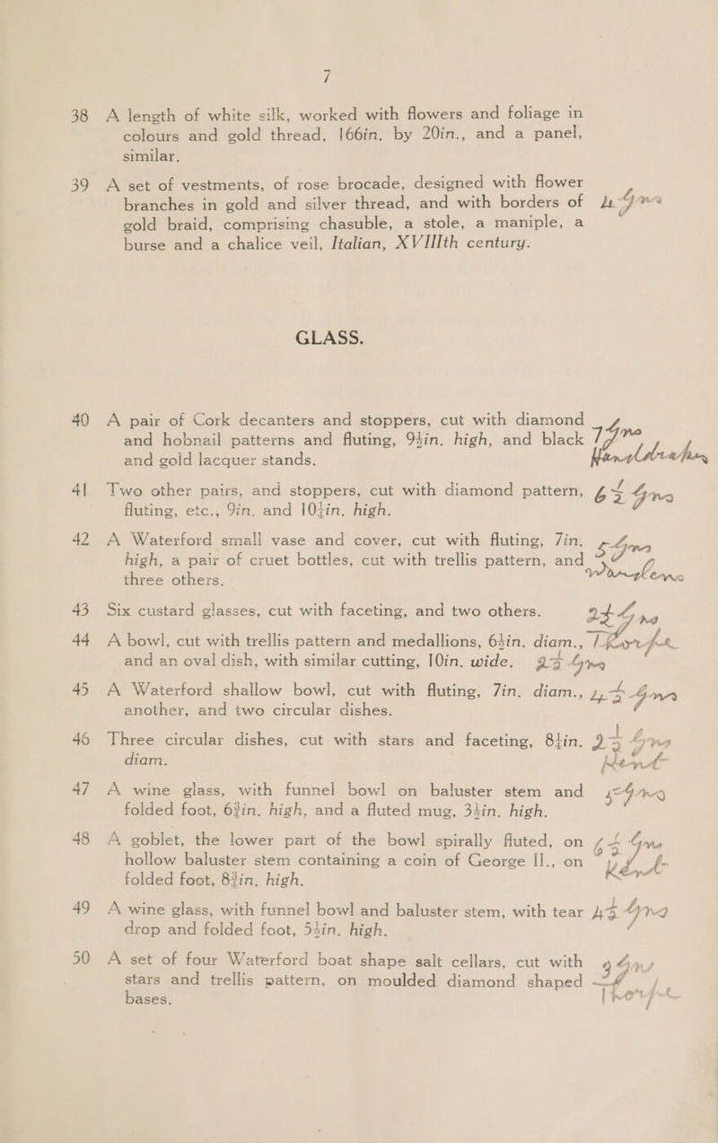 / 38 A length of white silk, worked with flowers and foliage in colours and gold thread, 166in. by 20in., and a panel, similar. 39 A set of vestments, of rose brocade, designed with flower branches in gold and silver thread, and with borders of Lowe gold braid, comprising chasuble, a stole, a maniple, a burse and a chalice veil, Italian, XVIIIth century. GLASS. 40 A pair of Cork decanters and stoppers, cut with diamond and hobnail patterns and fluting, 94in. high, and black Pi ) and gold lacquer stands. 41 Two other pairs, and stoppers, cut with diamond pattern, 6S Gn fluting, etc., 9in. and 104in. high. os 42 A Waterford small vase and cover, cut with fluting, 7in. bGre high, a pair of cruet bottles, cut with trellis pattern, and @ y three others. | NG 43 Six custard glasses, cut with faceting, and two others. It- Gre 44 A bowl, cut with trellis pattern and medallions, 64in. diam., err fre. and an oval dish, with similar cutting, I0in. wide. Q7 S19 45 A Waterford shallow bowl, cut with fluting, Zin. diam., ,,4 4, another, and two circular dishes. 46 Three circular dishes, cut with stars and faceting, 8hin. 9 4 Loma . » } es diam. Rey F ba 47 A wine glass, with funnel bowl on baluster stem and seg We) folded foot, 6%in. high, and a fluted mug, 34in. high. 48 A goblet, the lower part of the bowl spirally fluted, on 7-5 Guu hollow baluster stem containing a coin of George II., on ig f. folded foot, 83in, high. Key 49 A wine glass, with funnel bowl and baluster stem, with tear As 4 n”g drop and folded foot, 54in. high. f 50 A set of four Waterford boat shape salt cellars, cut with Sa stars and trellis pattern, on moulded diamond shaped “4 /. bases. partys