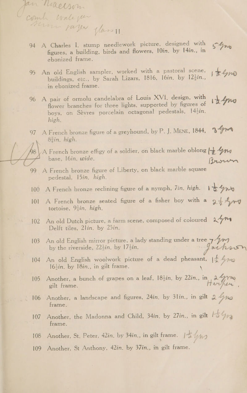 tag “A e i fA 2 y j I 94 A Charles I. stump needlework picture, designed with Ine figures, a building, birds and flowers, 10in. by I4in., nm ebonized frame. 95 An old English sampler, worked with a pastoral scene, pe buildings, ete., by Sarah Lizars, 1816, I6in. by 12in., | Aro in ebonized frame. 96 A pair of ormolu candelabra of Louis XVI. design, with ih flower branches for three lights, supported by figures of 4 boys, on Sévres porcelain octagonal pedestals, 1[4hin. high. 97 A ene bronze figure of a greyhound, by P. J. MENE, 1844, aa 82in, high. | \/A French bronze effigy of a soldier, on black marble oblong 4ynq : base, |6in. wide. fe [Breen 99 A French bronze figure of Liberty, on black marble square pedestal, [5in. high. 100 A French bronze reclining figure of a nymph, 7in. high. 1b 4n0 101 A French bronze seated figure of a fisher boy with a 9 Aye tortoise, 9tin. high. 24 102 An old Dutch picture, a farm scene, composed of coloured ym Delft tiles, 2lin. by 25in. 103. An old English mirror picture, a lady standing under a tree 749 by the riverside, 224in. by 173in. peta 104 An old English woolwork picture of a dead pheasant, \4 bre l63in. by 18in., in gilt frame. \ Z 105 Another, a bunch of grapes on a leaf, 184in. by 22in., in aGrve gilt frame. Harta 106 Another, a landscape and figures, 24in. by 3lin., in gilt 2 4No frame. 7 107 Ae oulier. the Madonna and Child, 34in. by 27in., in gilt I a 2 f frame. 108 Another, St. Peter, 42in. by 34in., in gilt frame. is |, nd Taree A cthGny 40inliey G7 gilt frame.