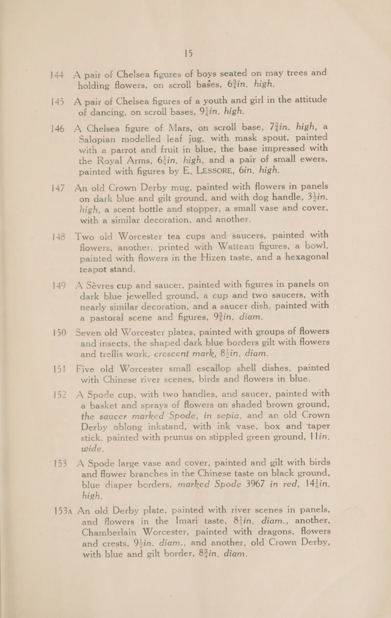 146 149 150 153 15 A pair of Chelsea figures of boys seated on may trees and holding flowers, on scroll bases, 62in. high. A pair of Chelsea figures of a youth and girl in the attitude of dancing, on scroll bases, 9tin. high. A Chelsea figure of Mars, on scroll base, 7Zin. high, a Salopian modelled leaf jug, with mask spout, painted with a parrot and fruit in blue, the base impressed with the Royal Arms, 61in. high, and a pair of small ewers, painted with figures by E. Lessore, 6in, high. An old Crown Derby mug, painted with flowers in panels on dark blue and gilt ground, and with dog handle, 34in. high, a scent bottle and stopper, a small vase and cover, with a similar decoration, and another. Two old Worcester tea cups and saucers, painted with flowers, another, printed with Watteau figures, a bowl, painted with flowers in the Hizen taste, and a hexagonal teapot stand. A Savres cup and saucer, painted with figures in panels on dark blue jewelled ground, a cup and two saucers, with nearly similar decoration, and a saucer dish, painted with a pastoral scene and figures, 9¢in. diam. Seven old Worcester plates, painted with groups of flowers and insects, the shaped dark blue borders gilt with flowers and trellis work, crescent mark, 84in. diam. Five old Worcester small escallop shell dishes, painted with Chinese river scenes, birds and flowers in blue. A Spode cup, with two handles, and saucer, painted with a basket and sprays of flowers on shaded brown ground, the saucer marked Spode, in sepia, and an old Crown Derby oblong inkstand, with ink vase, box and ‘taper stick, painted with prunus on stippled green ground, I lin. wide. A Spode large vase and cover, painted and gilt with birds and flower branches in the Chinese taste on black ground, blue diaper borders, marked Spode 3967 in red, 14tin. high. and flowers in the Imari taste, 8tin. diam., another, Chamberlain Worcester, painted with dragons, flowers and crests, 94in. diam., and another, old Crown Derby, with blue and gilt border, 8%in. diam.