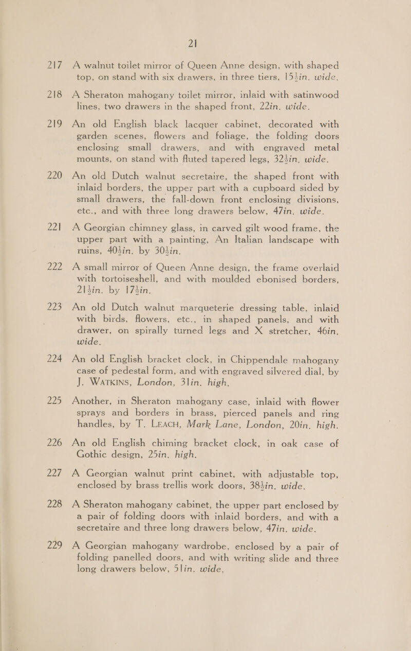 218 pa 220 221 Via Zu5 224 225 226 DLs 228 229 21 A walnut toilet mirror of Queen Anne design, with shaped top, on stand with six drawers, in three tiers, [54in. wide. A Sheraton mahogany toilet mirror, inlaid with satinwood lines, two drawers in the shaped front, 22in. wide. An old English black lacquer cabinet, decorated with garden scenes, flowers and foliage, the folding doors enclosing small drawers, and with engraved metal mounts, on stand with fluted tapered legs, 324in. wide. An old Dutch walnut secretaire, the shaped front with inlaid borders, the upper part with a cupboard sided by small drawers, the fall-down front enclosing divisions, etc., and with three long drawers below, 47in. wide. A Georgian chimney glass, in carved gilt wood frame, the upper part with a painting, An Italian landscape with ruins, 40sin. by 303in. A small mirror of Queen Anne design, the frame overlaid with tortoiseshell, and with moulded ebonised borders, 2\4in. by 174in. An old Dutch walnut marqueterie dressing table, inlaid with birds, flowers, etc., in shaped panels, and with drawer, on spirally turned legs and X stretcher, 46in. wide. An old English bracket clock, in Chippendale mahogany case of pedestal form, and with engraved silvered dial, by J. Watkins, London, 3lin. high. Another, in Sheraton mahogany case, inlaid with flower sprays and borders in brass, pierced panels and ring handles, by T. LeacH, Mark Lane, London, 20in, high. An old English chiming bracket clock, in oak case of Gothic design, 25in. high. A Georgian walnut print cabinet, with adjustable top, enclosed by brass trellis work doors, 384in. wide. A Sheraton mahogany cabinet, the upper part enclosed by a pair of folding doors with inlaid borders, and with a secretaire and three long drawers below, 47in. wide. A Georgian mahogany wardrobe, enclosed by a pair of folding panelled doors, and with writing slide and three long drawers below, 5lin. wide,