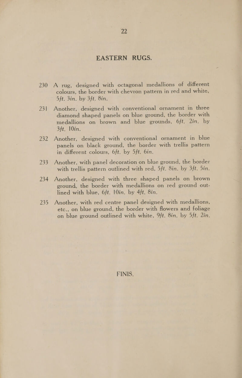 230 231 752 83 233 234 £29 22 EASTERN RUGS. A rug, designed with octagonal medallions of different colours, the border with chevron pattern in red and white, 5ft. 3in. by 3ft. 8in. Another, designed with conventional ornament in three diamond shaped panels on blue ground, the border with medallions on brown and blue grounds, 6ft. 2in. by 3ft. 10in. Another, designed with conventional ornament in blue panels on black ground, the border with trellis pattern in different colours, 6ft. by 5ft. 6in. Another, with panel decoration on blue ground, the border with trellis pattern outlined with red, 5ft. 8in. by 3ft. 5in. Another, designed with three shaped panels on brown ground, the border with medallions on red ground out- lined with blue, 6ft. |0in. by 4ft. 8in. Another, with red centre panel designed with medallions, etc., on blue ground, the border with flowers and foliage on blue ground outlined with white, 9ft. 8in. by 5ft. 2in. FINIS.