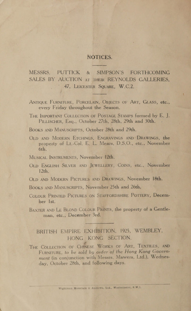 NOTICES. MESSRS. PUTTICK & SIMPSON’S FORTHCOMING SALES BY AUCTION at THEIR REYNOLDS GALLERIES, ' 47, LEICESTER SQUARE, W.C.2. . ANTIQUE FURNITURE, PORCELAIN, OBJECTS OF ART, GLASS, etc., every Friday throughout the Season. THE IMPORTANT COLLECTION OF POSTAGE STAMPS formed by E. J. PILLISCHER, Esq., October 27th, 28th, 29th and 30th. Books AND MANUSCRIPTS, October 28th and 29th. O_p AND MopERN ETCHINGS, ENGRAVINGS AND DRAWINGS, the property of Lt.-Col. E. L. Mears, D.S.O., ete., November 6th. MusicaL INSTRUMENTS, November 1[2th. OLp ENGLISH SILVER AND JEWELLERY, COINS, etc., November 12th. OLpD AND MobDERN PICTURES AND DRAWINGS, November 18th. Books AND Manuscripts, November 25th and 26th, COLOUR PRINTED PICTURES ON STAFFORDSHIRE POTTERY, Decem- ber Ist. BAXTER AND LE BLOND CoLour PRINTS, the property of a Gentle- man, etc., December 3rd. BRITISH EMPIRE EXHIBITION, 1925, WEMBLEY, HONG KONG SECTION. THE COLLECTION OF CHINESE Works OF ArT, TEXTILES, AND FURNITURE, to be sold by order of the Hong Kong Govern- ment (in conjunction with Messrs. Mawers, Ltd.), Wednes- day, October 28th, and following days. Wightman Mountain & Audrews, Lid., Westminster, 8.W.1.