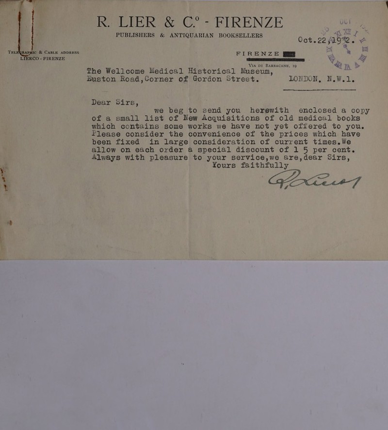 Sra R. LIER &amp; C°- FIRENZE oe J VT] . PUBLISHERS &amp; ANTIQUARI B te Feat 4 Q AN BOOKSELLERS Oct.22 s19%2 +S TELEQRAPHIC &amp; CABLE ADDRESS FIRENZE 9p at ay S LIERCO - FIRENZE a S}. Ay ; VIA DI BARBACANE, I9 “@ FA &gt; The Wellcome Medical Historical Museum, a Euston Road,Corner of Gordon Street. LONDON, N.W.1. Dear Sirs, we beg to send you herewith enclosed a copy of a small list of New Acquisitions of old medical books which contains some works we have not yet offered to you. Please consider the convenience of the prices which have been fixed in large consideration of current times.We allow on each order a special discount of 1 5 per cent. Always with pleasure to your service,we are,dear Sirs, Yours faithfully GE 27 ee ee