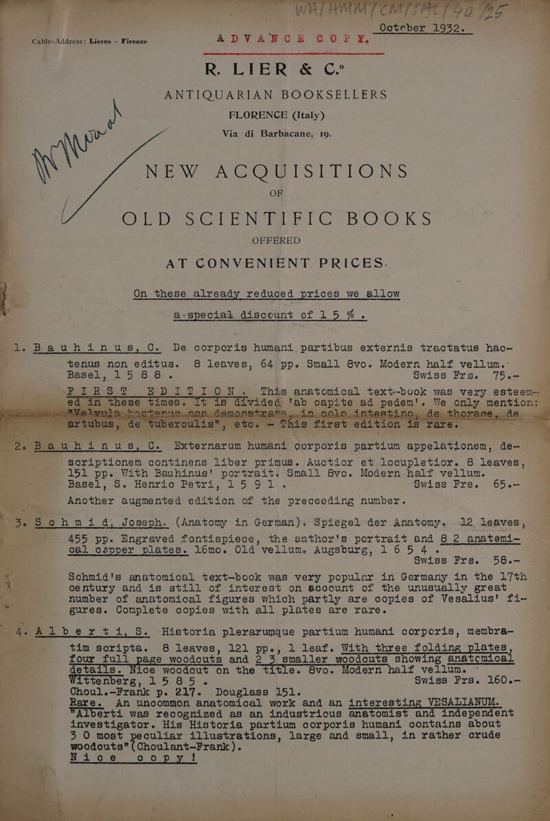 At J PTE | f  Ootaber 1932. Cable-Address: Lierco - Firenze ADVANCGC E Sw fy, R. LIER &amp; C? ANTIQUARIAN BOOKSELLERS ) FLORENCE (Italy) Via di Barbacane, 19. NEW ACQUISITIONS OF Gre De se FEN eC BOOKS OFFERED AT CONVENIENT PRICES. } . On these already reduced prices we allow a-speciak discount of 15%. fol. B a U Meteo s, CC. De corporis humani, partibus externis tractatus hac- tenus non editus. 8 leaves, 64 pp. Small 8vo. Modern half vellun.-: Basel, 15 86. Swiss Frse 75.-— F FIRST EDITION. This anatomical text-book was very esteem _ ed in these times. t is rae e rab BET oy eee We only mention ; eres : ree eat vu Pee oe ; abs ; a . 2. Bia uhinus, C. Externarum humani corporis partiun appelationen, oo scriptionem continens liber primus . Auctior et locupletior. 8 leaves, ~=151 pp. With Bauhinus' portrait. Small 8vo. Modern half vellun. fa? easel. Henrie eur ro 5 Ol i, Swiss Frs. 65.- estnes augmented edition of the preceeding number. ba! § 5 ohmi d; Joseph. (Anatomy in German). Spiegel der Anatomy. 12. leaves, 455 pp. Engraved fontispiece, the author's portrait and 8 2 anatemi— cal copper plates. lémo. Old vellum. Augsburg, 16 5 4 Swiss Frs. 58.— Schmid's anatomical text-book was very popular in Germany in the 17th century and is still of interest on acoount of the unusually great number of anatomical figures which partly are copies of Vesalius' fi- gures. Complete copies with all plates are rare. : Ven ey ,. ae 4 Albertis. Historia plerarumque partium humani corporis, membra— ae tim soripta. 8 leaves, 121 pp., 1 leaf. With three folding proves, four full page woodcuts and 2 3 smaller woodcuts showing anatcmical details. Nice woodcut on the title. Svo. Modern half vellum. Wittenberg, 1585. Swiss Frs. 160.— 3 : Choul.—Frank p. 217. Douglass 151. | Rare. An uncommon anatomical work and an interesting VESADIANUM. Alberti was recognized as an industrious anatomist and independent : investigator. His Historia partium corporis humani contains about no 3 O most peculiar illustrations, large and small, in rather crude woodouta( Choulant—Fran). Nice opy!