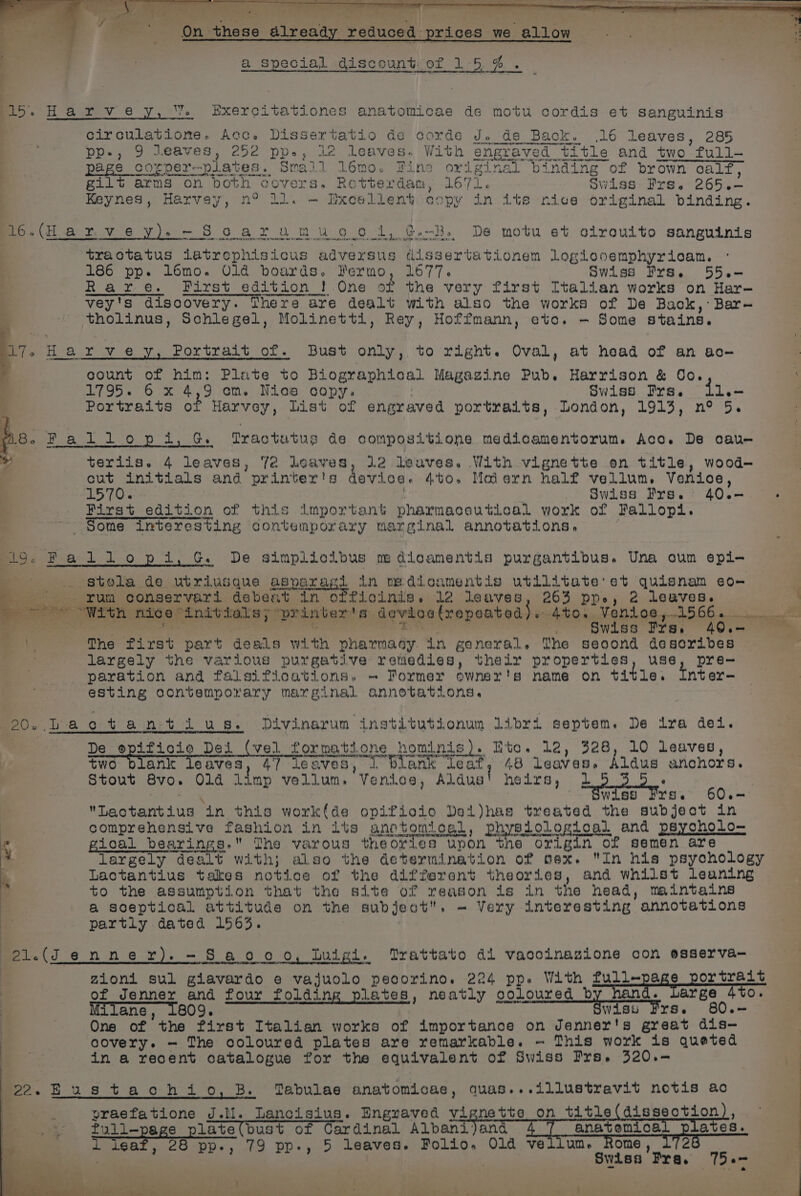 4 4 F 15. Harvey, % Exercitationes anatomicae de motu cordis et sanguinis circulatione. Acc. Dissertatio de corde J. de Back. .16 leaves, 285 Oe ee eT Ne a pp-, 9 leaves, 252 pp., 12 leaves. With engraved title and two full- 16-(Harvey)-Scarumuooidl, ¢-B. De motu et olrouito sanguinis tractatus iatrophisicus adversus dissertationem Logiooemphyricam. 186 pp. lomo. Old bourds. Fermo, 1677. Swiss Prs. 55.— Rare. First edition ! One of the very first Italian works on Hare vey's discovery. There are dealt with also the works of De Back, Bar- tholinus, Schlegel, Molinetti, Rey, Hoffmann, eto. - Some stains. count of him: Plate to Biographical Magazine Pub. Harrison &amp; Oo. 1795. 6 x 4,9 om. Nios copy. . Swiss rs. i1.- Portraits of Harvey, list of engraved portraits, London, 1913, n° 5. po. 2 allopdi,G. Tfractutus de compositione medicamentorum. Aco. De cau- 5 ee teriis. 4 leaves, 7é loaves, 12 leaves. With vignette on title, wood- cut initials and printer's dovioe. 4to. Maiern half vellum. Venioe, 1570. : . Swiss Frs.° 40.- First edition of this important pharmaceutical work of Fallopi. ~ Some interesting contemporary marginal annotations, oo; Pa-1 10 pi. G. De Simpliclous me dicamentis purgantibus. Una oum epi- i: .. stola de utriusque asparagi in me dioamentis utilitate:et quisnam eo- '. rum conservari debeat in offioinis. 12 leaves, 263 pp, 2 leaves. “= With nice “initials; printer's devioelrepeated). 4to. Venioe,.1566. amt oalial ion erat tind sel pliant ~. §wiss Fre. 40.—- ~~ bs The first part deals with pharmasy. in general. The seoond desoribes largely the various purgative remedies, thelr properties, use, pre- paration and falsifioations. «— Former ewner's name on title. tnter- esting contemporary marginal annotations. MeO. ba o-t ain:t i us. Divinarum institutionum Libri septem. De ira dei. De spitioio Dei (vel formatione hominis). Eto. 12, 328, 10 leaves, two blank leaves, 47 leaves, J blank ‘leat, 48 leaves. Aldus anchors. Stout 8vo. Old limp vellum. Venice, Aldus' heirs, 2 : ae 3S $wiss Frs. 60.— Lactantius in this workfde opifioio Del)has treated the subject in comprehensive fashion in its anetomtosl, physiological and psycholo- . gical bearings. The varous theories upon the origin of semen are largely dealt with; also the determination of sex. In his psychology Lactantius takes notice of the different theories, and whilst leaning to the assumption that the site of reason is in the head, maintains a sceptical attitude on the subject. - Very interesting annotations partly dated 1563. mei. (J 6 nner).-Saooo, tuigi. Trattato dl vacoinazione con osserva— zioni sul giavardo e vajuolo pecorino. 224 pp. With full-page portrait of Jenner and four folding plates, neatly coloured it TREE Large 4to. Milane, 1809. wiss Frs. 60.— One of the first Italian works of importance on Jenner's great dis— covery. — The coloured plates are remarkable. ~ This work is queted in a recent catalogue for the equivalent of Swiss Fre. 320.— moo. F us t+ aoh i 0, B. Tabulae anatomicae, quas...illustravit notis ac praefatione J.lM. Lancisius. Engraved vignette on title (disseotion), ~ full-page plate(bust of Cardinal Albani)and anatemnica ates. a lsat 28 pp-, 79 pp-, 5 leaves. Folio. Old vellum. Rome 2 | Swiss Fra. 75.-