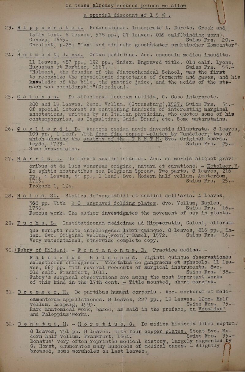 a special discount ef 1 Say ae 3 ede Hi-ppoctcrate s. -Praenotignes. Interprete Ll. Dureto. Greek and: Latin text. 6 leaves, 578 pp., 27 leaves. Old calf(binding worn). Geneva, 1665. Swiss Frs. 20.- Cheulant, p.28: Text und cin sehr geschatzter praktischer Kommentar. 24. He l mon t, J. van. Ortus medicinae. Acc. opuscula medica inaudita. Li leaves, 487 pp., 192 ppe, index. Engraved title. Old calf. Lyons, Hugue tan ot Barbicn:~ 1667. Swiss Frs. 55.- Helmont, the founder of the Jiatrochomical School, was the first to recognize the physiologic importance of forments and gases, and his knowledge of the bile, the gastric juice, and the acids of the ste— mach was considerable(Garrison). Po. Gla bLie= niu as De affectorum locorum notitia, G. eg interprete. : 280 and 12.leaves. 24mo. Vellum. (Strassburg) ,1527. Swiss Frs. 34.-— Of special intcrest as containing hundreds of seers: marginal \ ‘annotations, written by an Italian physician, who quotes some of his contemporaries, as Tagaultius, Guid. Brand, etc. Some waterstains. 26. Gagiliardi, D. &lt;Anatome ossium novis inventis illustrata. 8 leaves, . 109 pps, Leaf. Jith foun fine Sopne: pilates by “andelaer, two of which.showing the anatomy of the TE EH TH. 8vo. Original poards. . ey dese--L725 « . Swiss Frse 25e=- some brownstains. | ae efe Harris, W.. De morbis.acutis*infantum. Acc. de morbis aliquot gravi- oribus et de luis venereae origine, natura et curatione. — Ketelaer,V. De aphtis nostratibus seu Belgarum Sprouw. Two parts. 8 leaves, el pp-, 4 leaves, 44 pp., 1 leaf.i8vo. Modern half vellum. Amsterdam, gre i (Swiss Frs. “25.— Prolene | PC ae 28. Hales, St. Statica de'vegetabili et analisi dell'aria. 4 leaves, Saha bast rete Sie decibels Oa 368 pp. With 2 0 engraved folding plates. 8vo. Vellum, Naples, L756. Swiss Frs. 16.- Famous work. The author investigates the movement of sap in plants. 29.- Fuchs, Lb. Institutioonum medicinae ad Hippecratis, Galeni, aliorum— ecclesia apapeeikaicn aire aeabysicieanieatncen que scripta recte intelligenda libri quinaue. 8 leaves, 816 pp., in- Sie 8vo. Original vellum, (worm)- Basel, 1572. Swiss Frs. 16.- Very waterstained otherwise complete copy. ? 0. (Fabr of Hildun). -Fontanonus, D. Practica medica. — Nar: MA efi agitye By oles be rar: Hildanus. Viginti quinque observationes ‘ selectiores chirugicae. ‘Tractatus de gangraena et sphacelo. 11 lea— ves, 663 pp. “ith several woodcuts of surgical instruments. 8vo. \ Old calf. Frankfurt, 161i. Swiss Frs. 38.- Fabry's surgical observations are among the most important works of this kind in the 17th cent. -— Title mounted, short margins. - D.r..e SAS8.c°r, Hs ~De,partibus humani corporis . Acc. morborum et medi- camentorum appellationes. 8 leaves, 227 pp-, 12 leaves. 12mo. Half vellum. Leipzig, 1593. Swiss Frs. 75.- Rare anatomical work, based, as said in the preface, on Vesalius’ and Faloppius'werks. ; bo» Denatus, Mi -Hors ti wus, Ge De medica historia 1ibrt septen. 8 leaves; 751 pp. 8 leaves. Yith four copper plates. Stout 8vo. Mo— dern half vollum. Frankfurt, 1664. Swiss Frs. 35.- Donatus! very often reprinted medical history, largely augmented. b G. Horst, cnumerates many hundreds of medical cases. — Slightly browned, some wormholes on last leaves.