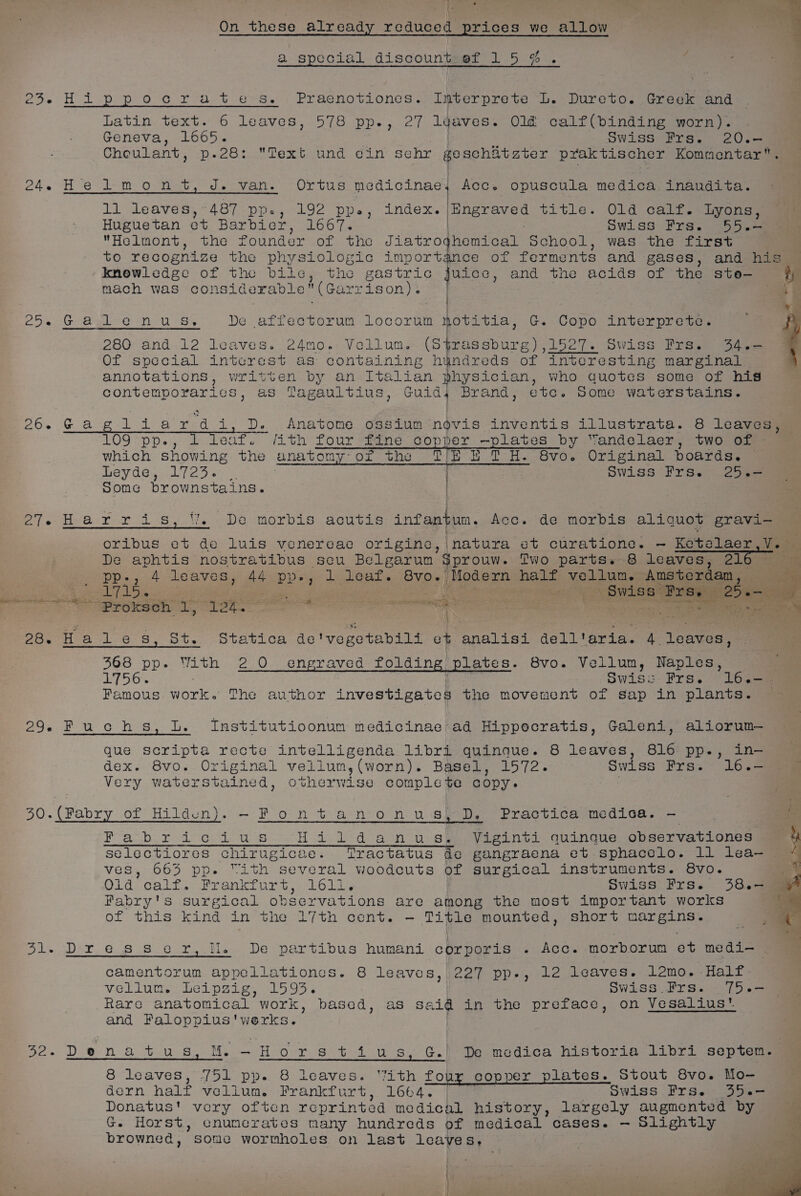 a special discount-ef 15%. i : 23. Hippocrates. , Praenotiones.. Igverprete Le Dureto. Greek ana Latin text. 6 leaves, 578 pp., 27 ldaves. Old calf(binding worn). Geneva, 1665. Swiss Frs. 20.- Choulant, p.28: Text und cin Sehr goschitzter praktischer Kommentar. 24, He 2m Oar et vels UL bus medicinae, Acc. opuscula medica inaudita. | Ti leaves, * 4.87 PP. L192 Pps, Index. a Huguetan et Barbier, 1667. Swiss Frs. 55.-— Helmont, the founder of the Jiatro yhomical School, was the first to recognize the physiologic importance of ferments and gases, and his © ‘-Kkmowledge of the bile, the gastric uice, and tne acids of the ste- ) mach was cons siderable (Garrison). | ‘iF Oe Gog ern 58% be affectorum locorum notitia, G. Copo interprete. f 280 and 12 leaves. 24mo. Vellum. (S$rassburg),1527. Swiss Frs. 34.— Of special interes st as containing hindreds of interesting marginal annotations, written by an Italian physician, who quotes some of his contemporarics, as Tagaultius, Guid, Brand, ete. Some waterstains. ngraved title. Old calf. Lyons, Oe Gang ideid ard i, D. Anatome ossium novis inventis illustrata. 8 leaves, — 109 Feo; i leat. Jith four “ine sop yes -plates by Yandelaer, two of which showing the anatomy: of the fb i fH. Sve. Original poards. Leyde, 1723. | . 4 Swiss Frs. 25.-— some brownstains. | OTs Hear ris, WW. Do morbis acutis infantum. Acc. de morbis aliquot gravi- oribus et de luis venereac origine, \natura et curatione. — Ketelaer Us De aphtis nostratibus secu Belgarunm Sprouw. Two parts. 8 leaves, 216 ne pp., 4 Leaves, 44 Dien l leat. 8v0-} Modern halt vellum. Amsterdam, SE, Pe Ona a . ion eaerme (eB 8 Brees 24s nF POO da Len — | conc ; | ia \ 3 =, ine a ’ Pesta 1-6 Sy) bie OtetLoe bay bili et analisi dell'aria. 4 leaves, 368 pp. With 2 0 engraved folding plates. 8vo. Vellum, Naples, TSO Swiss Frs. 16.- Famous work. The author investigates the movement of sap in plants. 29. Fuchs, L. Institutioonum medicinae ad Hippocratis, Galeni, aliorum— que scripta recte intelligenda libri quinque. 8 leaves, 816 pp-, in- dex. 8vo. Original vellum,(worn). Basel, 1572. Swiss Frs. 16.- Very waterstained, otherwise comple te Copy» Fabry of Hilden). -Fontanonus, D. Practica medica. - Boo ig Ce he A oS Hildanu sp Viginti quingue observationes selectiores chirugicae. ‘Tractatus de gangraena et sphacelo. 11 lea— 4 ves, 663 pp. “ith several woodcuts of surgical instruments. 8vo. &lt; Olid calf. Frankfurt, 1611, Swiss Frs. 3864 A Fabry's surgical observations are among the most important works . of this kind in the 17th cent. - Tipe mounted, short here ogi 7 Fie abe. 68 80 2 tle. Der part lous “human corporis - Acc. morborun ot medion camentorum appellationes. 8 leaves, 227 pp-, 12 leaves. 12mo. Half vellum. Leipzig, 1593. Swiss .Frs. 75.— Rare anatomical work, based, as said in the preface, on Vesalius’. and Faloppius'werks. Se. Den A tus. ie ~Horstiu s, G.) De medica historia libri septem. 8 ‘leaves, Joi -pp-. leaves. “ith four copper plates. Stout 8Svo. Mo- dern half vellum. Frankfurt, 1664. | Swiss Frs. 35.- Donatus' very often reprinted medical history, largely augmented by G. Horst, enumerates many hundreds of medical cases. — Slightly browned, Some wormholes on last leaves, des |