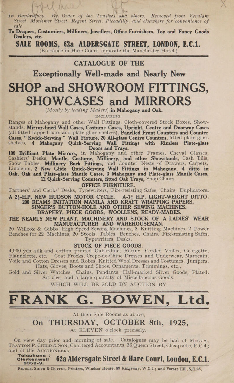 Pesan { \t Ly ‘ane : ‘a \ In aS * Order of the Trustees “abel others. Removed from Verulam Street, Mortimer Street, Regent Street, Piccadilly, and elsewhere for convenience of sale To Drapers, Costumiers, Milliners, Jewellers, Office Furnishers, Toy and Fancy Goods Dealers, etc. SALE ROOMS, 62a ALDERSGATE STREET, LONDON, E.C.1. (Entrance in Hare Court, opposite the Manchester Hotel.) CATALOGUE OF THE Exceptionally Well-made and Nearly New SHOP and SHOWROOM FITTINGS, _ SHOWCASES and MIRRORS ‘(Mostly by leading Makers) in Mahogany and Oak. INCLUDING Ranges of Mahogany and other Wall Fittings, Cloth-covered Stock Boxes, Show- stands, Mirror-lined Wall Cases, Costume Cases, Upright, Centre and Doorway Cases (all fitted tapped bars and plate-glass shelves), Panelled Front Counters and Counter Cases, “ Kwick-Serving” Wall Fixture, 20 All-glass Centre Counters, fitted plate-glass shelves, 4 Mahogany Quick-Serving Wall Fittings with Rimless Plate-glass Doors and Trays. 100 Brilliant Plate Mirrors, in Mahogany and other Frames, Cheval Glasses, Cashiers’ Desks, Mantle, Costume, Millinery, and other Showstands, Cash Tills, Show Tables, Millinery Back Fittings, and Counter Nests of Drawers, Carpets, Linoleum, 2 New Glido Quick-Serving Wall Fittings in Mahogany, 4 ditto in Oak, Oak and Plate-glass Mantle Cases, 3 Mahogany and Plate-glass Mantle Cases, 12 Quick-Serving Counters, fitted Oak Trays, Shop Chairs. OFFICE FURNITURE. Partners’ and Clerks’ Desks, Typewriters, Fire-resisting Safes, Chairs, Duplicators, A 23}-H.P. NEW HUDSON MOTOR CYCLE. A-1} H.P. LIGHT-WEIGHT DITTO, -200 REAMS IMITATION MANILA AND KRAFT WRAPPING PAPERS. SINGER’S BUTTON-HOLE AND OTHER SEWING MACHINES. DRAPERY, PIECE GOODS, WOOLLENS, READY-MADES. THE NEARLY NEW PLANT, MACHINERY AND STOCK OF A LADIES’ WEAR MANUFACTURER AND WAREHOUSEMAN. : Benches for 22 Machines, 20 Stools, Tables, Benches, Ghai Fire-resisting Safes, Typewriters, Desks. STOCK OF PIECE GOODS. 4,000 yds. silk and cotton printed Gabardine, Ratine, Corded Voiles, Georgette, Flannelette, etc. Coat Frocks, Crepe-de-Chine Dresses and Underwear, Marocain, Voile and Cotton Dresses and Robes, Knitted Wool Dresses and Costumes, Jumpers, Hats, Gloves, Boots and Shoes, Ornaments, Trimmings, etc., Gold and Silver Watches, Chains, Pendants, Hall-marked Silver Goods, Plated. Articles, and a large quantity of Miscellaneous Goods. FRANK G. BOWEN, Ltd. At their Sale Rooms as above, On THURSDAY, OCTOBER 8th, 1925, ‘At ELEVEN o'clock precisely. On view day prior and morning of sale. Catalogues may be had of MEssrs. Trayton P. CHILD &amp; Son, Chartered Accountants, 36 Queen Street, Cheapside, E.C.4 ; and of the AUCTIONEERS, Telephone Clerkenwell 62a Aldersgate Street &amp; Hare Court, London, E.C.1. Rippvez, Smitu &amp; Durrus, Printers, Windsor House, 83 Kingsway, W.C.2 ; and Forest Hill, S.E.23.