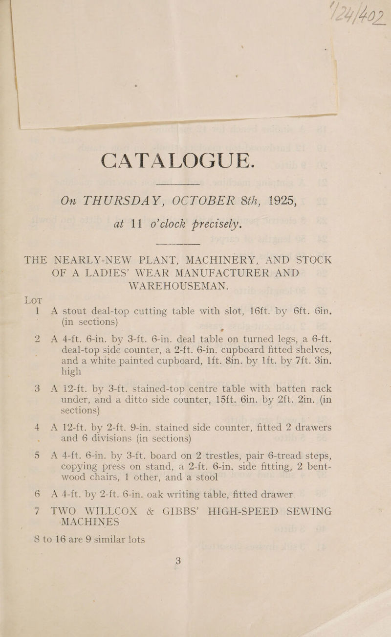 CATALOGUE. On THURSDAY, OCTOBER 8th, 1925, at 11 o'clock precisely. Ler 1 Ne) OF A LADIES WEAR MANUFACTURER? AND WAREHOUSEMAN. A stout deal-top cutting table with slot, 16ft. by 6ft. 6in. (in sections) A 4-ft. 6-in. by 3-ft. 6-in. deal table on turned legs, a 6-ft. deal-top side counter, a 2-ft. 6-in. cupboard fitted shelves, and a white painted cupboard, lit. 8in. by lft. by 7it. 3in. high A 12-ft. by 3-ft. stained-top centre table with batten rack under, and a ditto side counter, 15ft. 6in. by 2ft. 2in. (in sections) A 12-it. by 2-it. 9-in. stained side counter, fitted 2 drawers and 6 divisions (in sections) A 4-ft. 6-in. by 3-ft. board on 2 trestles, pair 6-tread steps, copying press on stand, a 2-ft. 6-in. side fitting, 2 bent- wood chairs, 1 other, and a stool A 4-ft. by 2-ft. 6-in. oak writing table, fitted drawer TWO WILLCOX &amp; GIBBS’ HIGH-SPEED SEWING MACHINES
