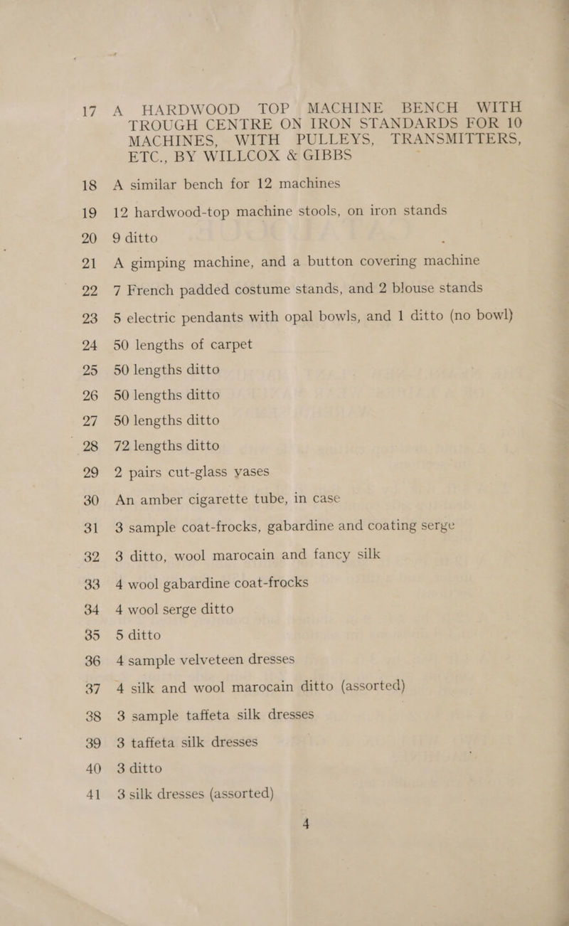 A HARDWOOD TOP MACHINE BENCH WITH TROUGH CENTRE ON IRON STANDARDS FOR 10 MACHINES, WITH PULLEYS, TRANSMITTERS, ETC., BY WILLCOX &amp; GIBBS A similar bench for 12 machines 12 hardwood-top machine stools, on iron stands 9 ditto A gimping machine, and a button covering machine 7 French padded costume stands, and 2 blouse stands 5 electric pendants with opal bowls, and 1 ditto (no bowl) 50 lengths of carpet 50 lengths ditto 50 lengths ditto 50 lengths ditto 72 lengths ditto 2 pairs cut-glass yases An amber cigarette tube, in case 3 sample coat-frocks, gabardine and coating serge 3 ditto, wool marocain and fancy silk 4 wool gabardine coat-frocks 4 wool serge ditto 5 ditto 4 sample velveteen dresses 4 silk and wool marocain ditto (assorted) 3 sample taffeta silk dresses | 3 taffeta silk dresses 3 ditto
