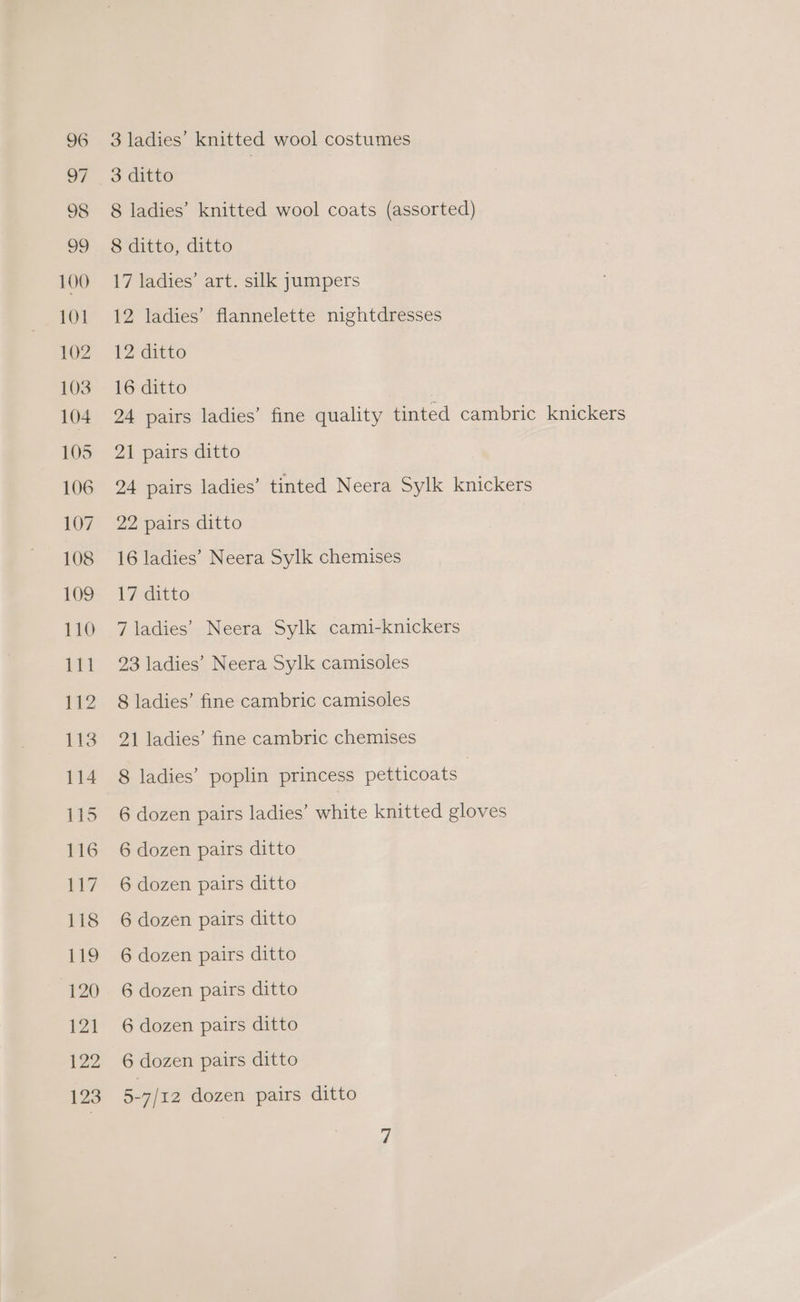 3 ladies’ knitted wool costumes 3 ditto | 8 ladies’ knitted wool coats (assorted) 8 ditto, ditto 17 ladies’ art. silk jumpers 12 ladies’ flannelette nightdresses 12 ditto 16 ditto . 24 pairs ladies’ fine quality tinted cambric knickers 21 pairs ditto 24 pairs ladies’ tinted Neera Sylk knickers 22 pairs ditto 16 ladies’ Neera Sylk chemises 17 ditto 7 ladies’ Neera Sylk cami-knickers 23 ladies’ Neera Sylk camisoles 8 ladies’ fine cambric camisoles 21 ladies’ fine cambric chemises 8 ladies’ poplin princess petticoats | 6 dozen pairs ladies’ white knitted gloves 6 dozen pairs ditto 6 dozen pairs ditto 6 dozen pairs ditto 6 dozen pairs ditto 6 dozen pairs ditto 6 dozen pairs ditto 6 dozen pairs ditto 5-7/12 dozen pairs ditto