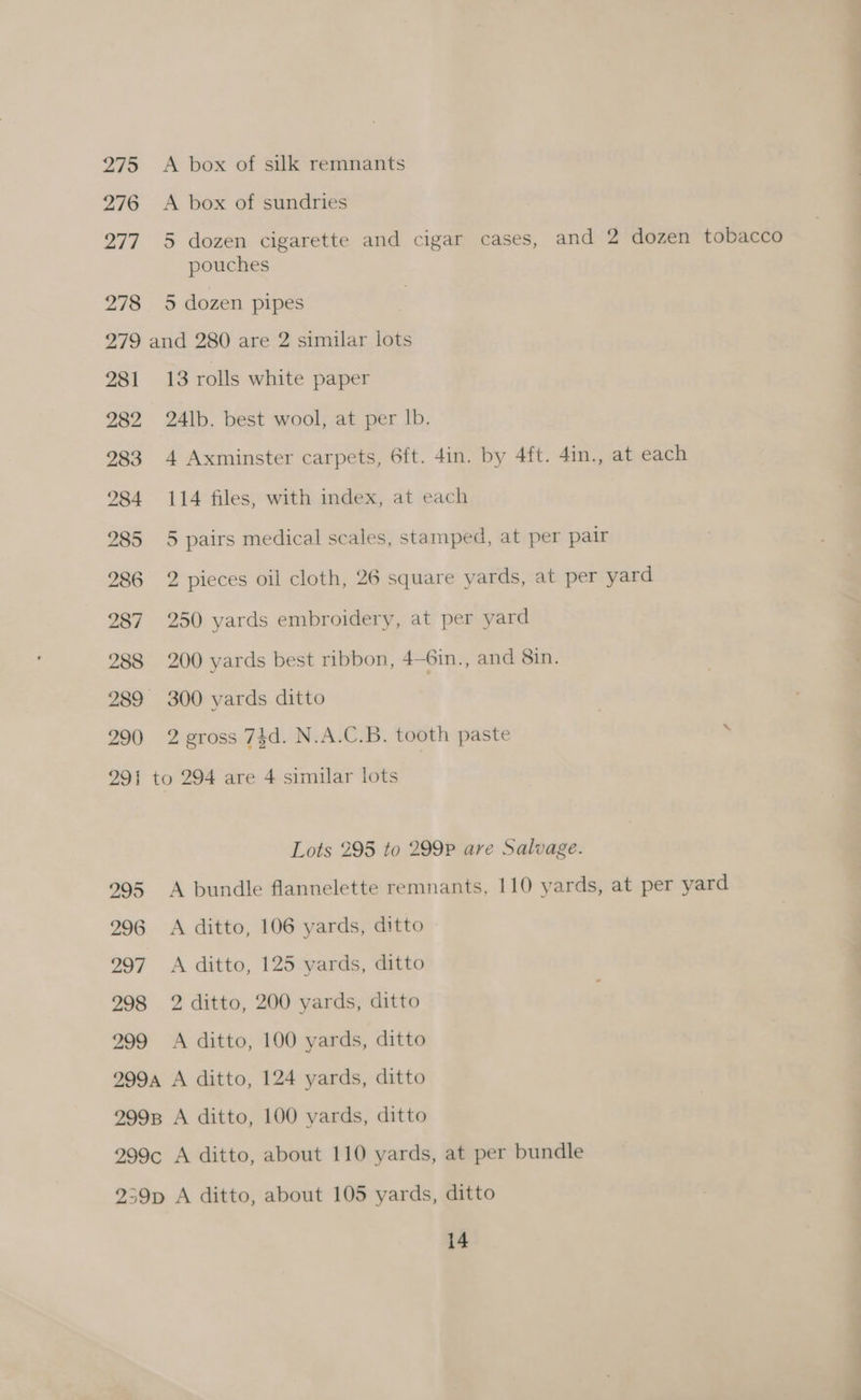 275 276 277 278 A box of silk remnants A box of sundries 5 dozen cigarette and cigar cases, and 2 dozen tobacco pouches 5 dozen pipes 281 282 283 284 285 286 287 288 290 13 rolls white paper 24lb. best wool, at per Ib. 4 Axminster carpets, 6ft. 4in. by 4ft. 4in., at each 114 files, with index, at each 5 pairs medical scales, stamped, at per pair 2 pieces oil cloth, 26 square yards, at per yard 250 yards embroidery, at per yard 200 yards best ribbon, 4—6in., and 8in. 300 yards ditto 2 gross 74d. N.A.C.B. tooth paste 295 296 297 298 299 Lots 295 to 299P are Salvage. A bundle flannelette remnants, 110 yards, at per yard A ditto, 106 yards, ditto A ditto, 125 yards, ditto 2 ditto, 200 yards, ditto A ditto, 100 yards, ditto