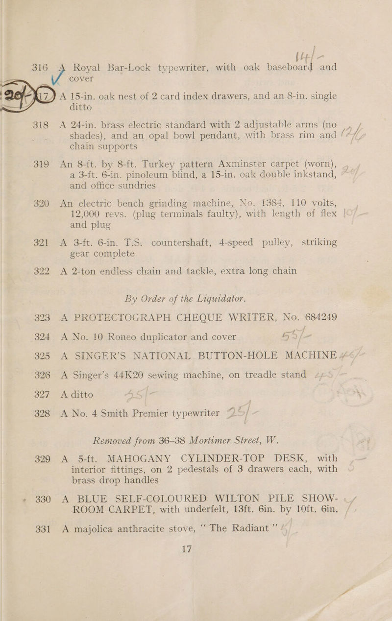 fp f * ff tp} 316 A Royal Bar-Lock typewriter, with oak baseboard and cover ‘ 17) A 15-in. oak nest of 2 card index drawers, and an 8-in. single 4 ditto 318 A 24-in. brass electric standard with 2 adjustable arms (no chain supports 319 An 8ft. by 8-ft. Turkey pattern Axminster carpet (worn), a 3-ft. 6-in. pinoleum blind, a 15-in. oak double inkstand, and office sundries 320 An electric bench grinding machine, No. 1384, 110 volts, 12,000 revs. (plug terminals faulty), with length of flex | and plug | 321 A 3-ft. 6-in. T.S. countershaft, 4-speed pulley, striking gear complete 322 <A 2-ton endless chain and tackle, extra long chain By Order of the Liquidator. o2a- A PROIECTOGRAPH CHEOUE WRITER, No,-684249 324 A No. 10 Roneo duplicator and cover by) / 326 <A Singer’s 44K20 sewing machine, on treadle stand 327 A ditto 328 A No. 4 Smith Premier typewriter Removed from 36-38 Mortimer Street, W. $29 A 5tt. MAHOGANY CYLINDER-TOP DESK, with interior fittings, on 2 pedestals of 3 drawers each, with brass drop handles ROOM CARPET, with underfelt, 13ft. 6in. by 10ft. 6in. 331 A majolica anthracite stove, “ The Radiant ” Li