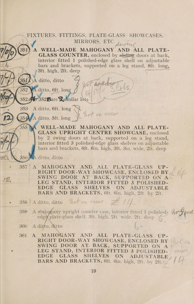 oo PLETINGS, PEATE-GUASS: SHOWCASES, MIRRORS, Ere: Meas ) A WELL-MADE MAHOGANY AND. ALL PLATE- | GLASS COUNTER, enclosed by stedime doors at back, interior fitted 1 polished-edge glass shelf on adjustable ¢3ft. high, 2ft. ae Z ri ™ we p ; ~ 2 ae a Z el £. age , a ti Tp ae j } iF a Ls ae | i } ff &amp; , es — ify | ’ ) Fd ; * i. , / eS. a Fh a te | af } <4 ¥ hi rE eee —v : A “WELL- MADE MAHOGANY AND ALL PLATE- “\ GLASS UPRIGHT CENTRE SHOWCASE, enclosed by 2 swing doors at back, supported on a leg stand, interior fitted 3 polished-edge glass shelves on ad] ustable bars and brackets, 6ft. 6in. high, 3ft. 3in. wide, 2ft. deep : KA ditto, ditto * 857° A MAHOGANY AND ALL PLATE-GLASS UP- at ~ LEG STAND, INTERIOR FITTED 3 POLISHED- EDGE GLASS SHELVES CN ADJUSTABLE BARS AND BRACKETS, 6ft. om Soe Zit; Joy. Qi. * 358 A ditto, ditto ry j f edgy Plate-g lass shelt, 3it. high, 2it. wide, 2ft. deep 7 gf 360 A ditto, Gitto \ 361 A MAHOGANY AND ALL PLATE- GLASS UP- : RIGHT DOOR-WAY SHOWCASE, ENCLOSED BY BARS AND BRACKETS, 6it. Gin. high, 2ft. by 2ft.c [H