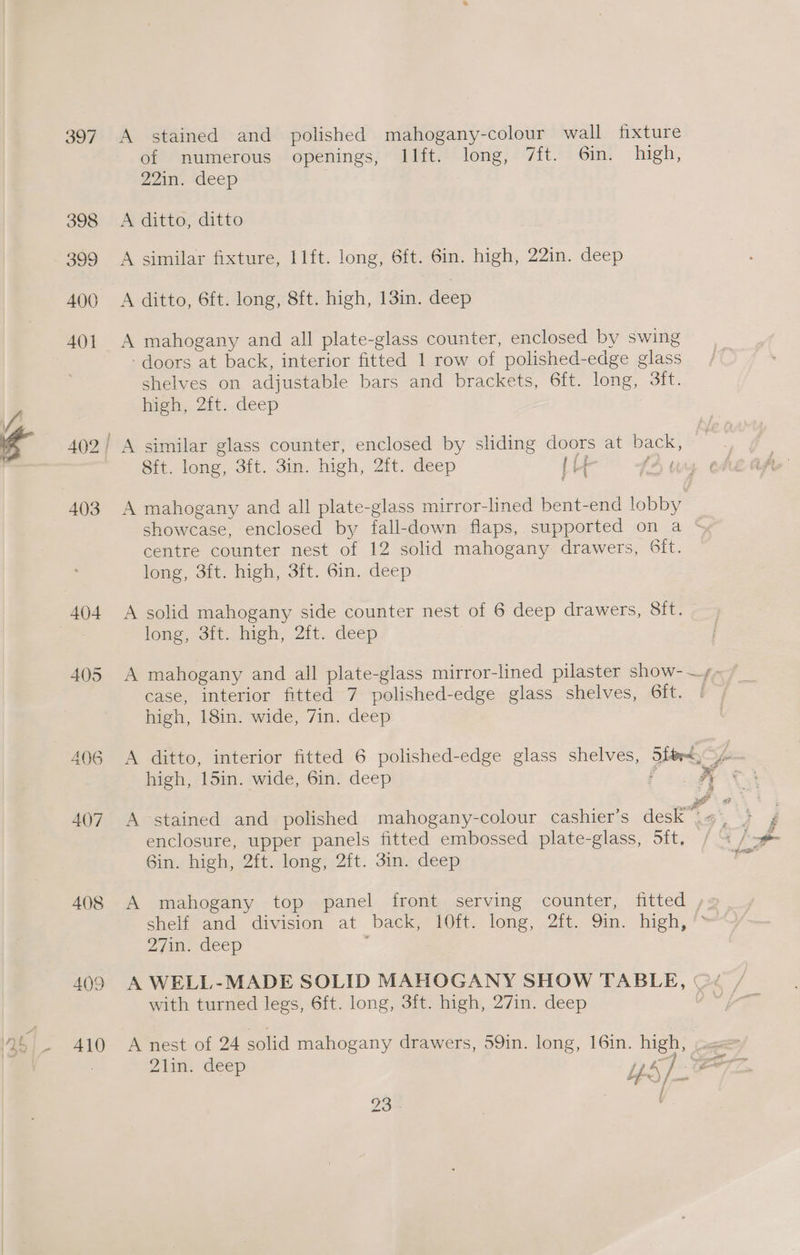 397 398 399 400 401 403 406 407 408 409 410 A stained and polished mahogany-colour wall fixture of numerous openings, Ilft. long, 7ft. Gin. high, 22. ‘deep A ditto, ditto A similar fixture, 1lft. long, 6ft. 6in. high, 22in. deep A ditto, 6ft. long, 8ft. high, 13in. deep A mahogany and all plate-glass counter, enclosed by swing - doors at back, interior fitted 1 row of polished-edge glass shelves on adjustable bars and brackets, 6ft. long, Sift. high, 2it..deep A similar glass counter, enclosed by sliding doors at back, © | Sft. long, 3ft. 3in. high, 2ft. deep (uy LY A mahogany and all plate-glass mirror-lined bent-end lobby showcase, enclosed by fall-down flaps, supported on a ‘ centre counter nest of 12 solid mahogany drawers, Sit. long, 3it. high, 3ft. Gin. deep A solid mahogany side counter nest of 6 deep drawers, Sit. long, -3tt. baeh; 2it.. deep A mahogany and all plate-glass mirror-lined pilaster show-—,- case, interior fitted 7 polished-edge glass shelves, Gft. | high, 18in. wide, 7in. deep A ditto, interior fitted 6 polished-edge glass shelves, 5rd, yo. high, 15in. wide, 6in. deep fue is A stained and polished mahogany-colour cashier’s deca’ ; enclosure, upper panels fitted embossed plate-glass, Sift, 6in. high, 2ft. long, 2ft. 3in. deep A mahogany top panel front serving counter, fitted , shelteand division at back 210i. long, .2i6,. 9m. hieh,** 27in. deep . A WELL-MADE SOLID MAHOGANY SHOW TABLE, (« / with turned legs, 6ft. long, 3ft. high, 27in. deep ey A nest of 24 solid mahogany drawers, 59in. long, 16in. high, (x 2d: deep Us f? / a a
