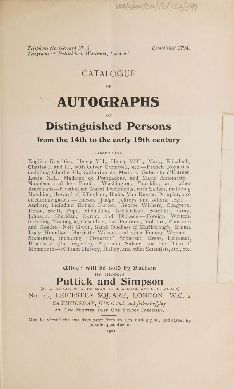 WAhyyafeu Let 24/2 Telephone No. Gerrard 3716. Established 1794. Telegrams : ‘* Puttichdom, Westvand, London.” CATAL@GUE OF _ AUTOGRAPHS Distinguished Persons from the 14th to the early 19th century COMPRISING English Royalties, Henry VII., Henry VIII., Mary, Elizabeth, Charles I. and II., with Oliver Cromwell, etc.—French Royalties, including Charles VI., Catherine de Medicis, Gabrielle d’Estrées, Louis XII., Madame de Pompadour, and Marie Antoinette— Napoleon and his Family—Washington, Franklin, and_ other Americans—FElizabethan Naval Documents, with Sailors, including Hawkins, Howard of Effingham, Blake, Van Ruyter, Dampier, also circumnavigators — Bacon, Judge Jeffreys and others, legal — Authors, including Robert Burton, George Withers, Congreve, Defoe, Swift, Pope, Shenstone, Richardson, Smollett, Gray, Johnson, Sheridan, Byron, and Dickens— Foreign Writers, including Montaigne, Casaubon, La Fontaine, Voltaire, Rousseau and Goethe—Nell Gwyn, Sarah Duchess of Marlborough, Emma Lady Hamilton, Harriette Wilson, and other Famous Women— Statesmen, including ‘Protector’ Somerset, Essex, Leicester, Bradshaw (the regicide), Algernon Sidney, and the Duke of Monmouth—William Hervey, Halley, and other Scientists, etc., etc. Wbich will be sold by Zluctton BY MESSRS. Puttick and Simpson (A. W. WILSON, W. G. HORSMAN, N. H. ARCHER, AND G. C. WILSON) No. 47, LEICESTER SQUARE, LONDON, W.C. 2 On THURSDAY, JUNE 2nd, and following*day At Ten Minutes Past ONE oO’CLOCK PRECISELY, May be viewed the two days prior from 1o a.m. until 5 p.m., and earlier by private appointment. 1921 Qi 4