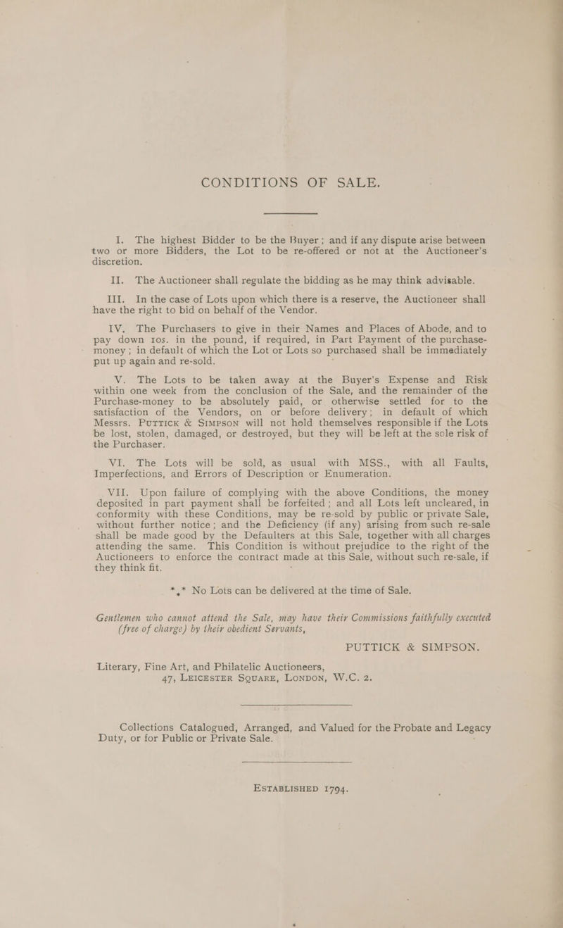 CONDITIONS OF SALE. I. The highest Bidder to be the Buyer; and if any dispute arise between two or more Bidders, the Lot to be re-offered or not at the Auctioneer'’s discretion. II. The Auctioneer shall regulate the bidding as he may think advisable. III. In the case of Lots upon which there is a reserve, the Auctioneer shall have the right to bid on behalf of the Vendor. IV. The Purchasers to give in their Names and Places of Abode, and to pay down ros. in the pound, if required, in Part Payment of the purchase- money ; in default of which the Lot or Lots so purchased shall be immediately put up again and re-sold. V. The Lots to be taken away at the Buyer’s Expense and Risk within one week from the conclusion of the Sale, and the remainder of the Purchase-money to be absolutely paid, or otherwise settled for to the satisfaction of the Vendors, on or before delivery; in default of which Messrs. Puttick &amp; SIMpsoNn will not hold themselves responsible if the Lots be lost, stolen, damaged, or destroyed, but they will be left at the sole risk of the Purchaser. VI. The Lots will be sold, as usual with MSS., with all Faults, Imperfections, and Errors of Description or Enumeration. VII. Upon failure of complying with the above Conditions, the money deposited in part payment shall be forfeited; and all Lots left uncleared, in conformity with these Conditions, may be re-sold by public or private Sale, without further notice; and the Deficiency (if any) arising from such re-sale shall be made good by the Defaulters at this Sale, together with all charges attending the same. This Condition is without prejudice to the right of the Auctioneers to enforce the contract — at this Sale, without such re-sale, if they think fit. * * No Lots can be delivered at the time of Sale. Gentlemen who cannot attend the Sale, may have theiy Commissions faithfully executed (free of charge) by their obedient Servants, PUTTICK &amp; SIMPSON. Literary, Fine Art, and Philatelic Auctioneers, 47, LEICESTER SQUARE, Lonpon, W.C. 2. Collections Catalogued, Arranged, and Valued for the Probate and Legacy Duty, or for Public or Private Sale. ESTABLISHED 1794.