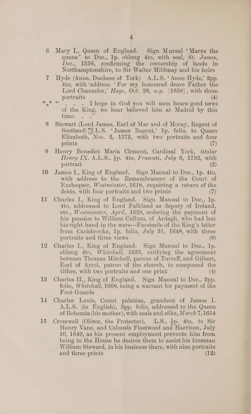 11 12 13 14 15 1 Mary I., Queen of England. Sign Manual ‘ Marye the quene’ to Doc., lp. oblong 4to, with seal, St. James, Dec., 1556, confirming the ownership of lands in Northamptonshire, to Sir Walter Mildmay and his heirs Hyde (Anne, Duchess of York) A.L.S. ‘Anne Hyde,’ 2pp. 4to, with*address ‘For my honoured deare Father the Lord Chancelor,’ Hage, Oct. 28, n.y. [1659], with three portraits (4) of the King, we hear believed him at Madrid by this time. es Stewart (Lord James, Earl of Mar and of Moray, Regent of Scotland) fi} L.S. ‘James Regent,’ Ip. folio, to Queen Klizabeth, Nov. 2, 1578, with two portraits and four prints (7) Henry Benedict Maria Clement, Cardinal York, titular Henry IX. A.L.8., 4p. 4to, Frascati, July 6, 1792, with portrait (2) with address to the. Remembrancer of the Court of Exchequer, Westminster, 1618, requiring a return of the debts, with four portraits and two prints (7) Charles I., King of England. Sign Manual to Doc., 1p. 4to, addressed to Lord Falkland as deputy of Ireland, etc., Westminster, April, 1628, ordering the payment of his pension to William Cullum, of Ardagh, who had lost his right hand in the wars—F acsimile of the King’s letter from Carisbrooke, lp, folio, July 31, 1648, with three portraits and three views (8) Charles I., King of England. Sign Manual to Doc., 1p. oblong 4to, Whitehall, 1638, ratifying the agreement between Thomas Mitchell, parson of Turreff, and Gilbert, Earl of Arrol, patron of the church, to compound the tithes, with two portraits and one print (4) Charles II., King of England. Sign Manual to Doc., 2pp. folio, Whitehall, 1668, being a warrant for payment of the Foot Guards Charles Louis, Count palatine, grandson of James I. A.L.S. (in English), 8pp. folio, addressed to the Queen of Bohemia (his mother), with seals and silks, March 7,1654 Cromwell (Oliver, the Protector). L.8., 3p. 4to, to Sir Henry Vane, and Colonels Fleetwood and Harrison, July 10, 1649, as his present employment prevents him from being in the House he desires them to assist his kinsman William Steward, in his business there, with nine portraits and three prints (12).