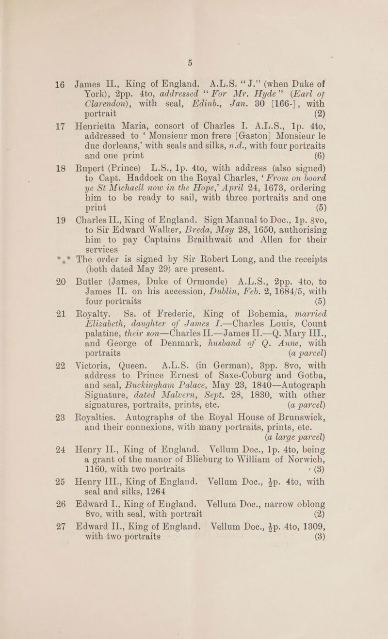 16 James II., King of England. A.L.S. “J.” (when Duke of | York), 2pp. 4to, addressed ‘“‘ For Mr. Hyde” (Earl of Clarendon), with seal, Hdinb., Jan. 30 [166-], with portrait (2) 17 Henrietta Maria, consort of Charles I. A..S., lp. 4to, addressed to ‘ Monsieur mon frere [Gaston] Monsieur le due dorleans,’ with seals and silks, .d., with four portraits and one print (6) 18 Rupert (Prince) L.S., lp. 4to, with address (also signed) to Capt. Haddock on the Royal Charles, ‘ From on boord ye St Michaell now in the Hope,’ April 24, 1673, ordering him to be ready to sail, with three portraits and one print (5) 19 Charles II., King of England. Sign Manual to Doc., Ip. 8vo, to Sir Edward Walker, Breda, May 28, 1650, authorising him to pay Captains Braithwait and Allen for their services : *.* The order is signed by Sir Robert Long, and the receipts (both dated May 29) are present. 20 Butler (James, Duke of Ormonde) A.L.8., 2pp. 4to, to James II. on his accession, Dublin, Feb. 2, 1684/5, with four portraits (5) 21 Royalty. Ss. of Frederic, King of Bohemia, married Elizabeth, daughter of James I.—Charles Louis, Count palatine, thei son—Charles I1.—James II.—Q. Mary III., and George of Denmark, husband of Q. Anne, with portraits (a parcel) 92 Victoria, Queen. A.L.S. (in German), 3pp. 8vo, with address to Prince Ernest of Saxe-Coburg and Gotha, and seal, Buckingham Palace, May 23, 1840—Autograph Signature, dated Malvern, Sept. 28, 1830, with other signatures, portraits, prints, etc. (a parcel) 23 Royalties. Autographs of the Royal House of Brunswick, and their connexions, with many portraits, prints, etc. (a large parcel) 24 Henry II., King of England. Vellum Doc., 1p. 4to, being a grant of the manor of Blieburg to William of Norwich, 1160, with two portraits (8) 25 Henry III., King of England. Vellum Doc., 4p. 4to, with seal and silks, 1264 26 Edward I., King of England. Vellum Doc., narrow oblong 8vo, with seal, with portrait (2) 27 Edward II., King of England. Vellum Doc., 4p. 4to, 1309, with two portraits | (8)