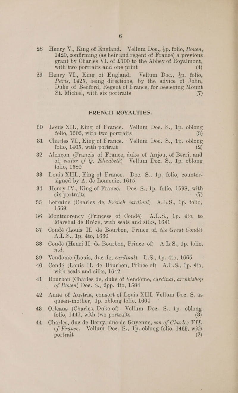 28 29 80 ol 32 33 34 35 36 37 38 39 40 41 42 43 dd 6 Henry V., King of England. Vellum Doce., 3p. folio, Rowen, 1420, confirming (as heir and regent of France) a previous grant by Charles VI. of £100 to the Abbey of Royalmont, Henry VI., King of England. Vellum Doc., 4p. folio, Paris, 1425, being directions, by the advice of John, Duke of Bedford, Regent of France, for besieging Mount FRENCH ROYALTIES. Louis XII., King of France. Vellum Doc. §., 1p. oblong Charles VI., King of France. Vellum Doc. 8., Ip. oblong folio, 1405, with portrait (2) Alencon (Francis of France, duke of Anjou, of Berri, and of, suitor of Q. Elizabeth) Vellum Doce. 8., lp. oblong folio, 1580 Louis XIII., King of France. Doc. §., Ip. folio, counter- signed by A. de Lomenie, 1615 Henry LY., King of France, Doc. §., lp. folio, 1598, with six portraits (7) Lorraine (Charles de, French cardinal) A.L.§S., Ip. folio, 1569 Montmorency (Princess of Condé) A.L.8., lp. 4to, to Marshal de Brézé, with seals and silks, 1641 Condé (Louis Il. de Bourbon, Prince of, the Great Condé) A.L.S8., lp. 4to, 1660 Condé (Henri Il. de Bourbon, Prince of) A.L.§., Ip. folio, n.d. Vendome (Louis, duc de, cardinal) L.8., lp. 4to, 1665 Condé (Louis II. de Bourbon, Prince of) A.L.S8., 1p. 4to, with seals and silks, 1642 Bourbon (Charles de, duke of Vendome, cardinal, archbishop of Rouen) Doc. §., 2pp. 4to, 1584 queen-mother, 1p. oblong folio, 1664 Orleans (Charles, Duke of) Vellum Doc. 8., lp. oblong. folio, 1447, with two portraits (3) of France. Vellum Doc. §., 1p. oblong folio, 1469, with ———
