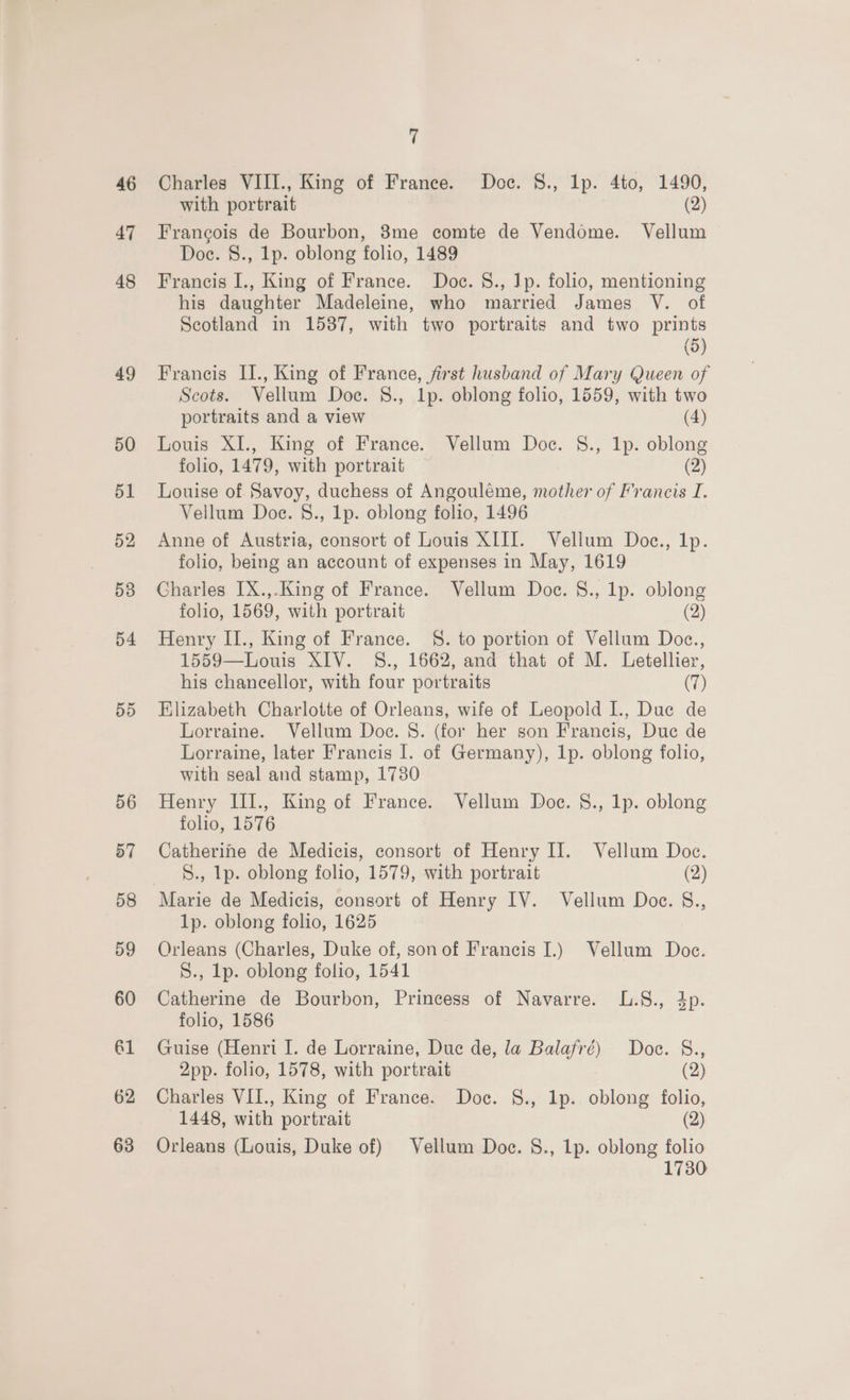 46 47 48 49 50 51 52 53 D4 DD 56 57 58 D9 60 61 62 63 7 Charles VIII., King of France. Doc. 8., 1p. 4to, 1490, with portrait (2) Francois de Bourbon, 3me comte de Vendome. Vellum Doc. 8., 1p. oblong folio, 1489 Francis I., King of France. Doe. 8., Ip. folio, mentioning his daughter Madeleine, who married James V. of Scotland in 1587, with two portraits and two prints (5) Francis I1., King of France, first husband of Mary Queen of Scots. Vellum Doc. 8., 1p. oblong folio, 1559, with two portraits and a view (4) Louis XI., King of France. Vellum Doc. 8., 1p. oblong folio, 1479, with portrait (2) Louise of Savoy, duchess of Angouléme, mother of Francis I. Vellum Doe. 8., 1p. oblong folio, 1496 Anne of Austria, consort of Louis XIII. Vellum Doc., Ip. folio, being an account of expenses in May, 1619 Charles IX.,.King of France. Vellum Doc. 8., lp. oblong folio, 1569, with portrait (2) Henry II., King of France. S. to portion of Vellum Doc., 1559—Louis XIV. §S., 1662, and that of M. Letellier, his chancellor, with four portraits (7) Elizabeth Charlotte of Orleans, wife of Leopold I., Duc de Lorraine. Vellum Doce. S. (for her son Francis, Duc de Lorraine, later Francis I. of Germany), 1p. oblong folio, with seal and stamp, 1730 Henry III., King of France. Vellum Doe. S., 1p. oblong folio, 1576 Catherine de Medicis, consort of Henry II. Vellum Doc. S., Ip. oblong folio, 1579, with portrait (2) 1p. oblong folio, 1625 Orleans (Charles, Duke of, sonof Francis I.) Vellum Doc. S., lp. oblong folio, 1541 Catherine de Bourbon, Princess of Navarre. L.8., 4p. folio, 1586 Guise (Henri I. de Lorraine, Due de, la Balafré) Doc. &amp;., 2pp. folio, 1578, with portrait (2) Charles VII., King of France. Doc. §8., 1p. oblong folio, 1448, with portrait (2) Orleans (Louis, Duke of) Vellum Doc. S., 1p. oblong folio 1730
