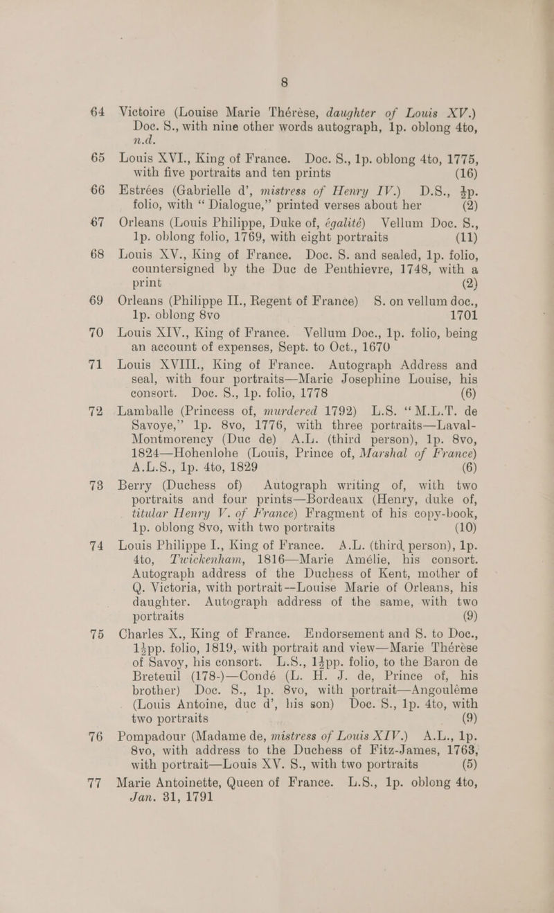 64 65 73 74 75 76 aa 8 Victoire (Louise Marie Thérése, daughter of Louis XV.) Doc. 8., with nine other words autograph, lp. oblong 4to, n.d. Louis XVI., King of France. Doc. §., 1p. oblong 4to, 1775, with five portraits and ten prints (16) Hstrées (Gabrielle d’, mistress of Henry IV.) D.S., dp. folio, with “ Dialogue,” printed verses about her (2) Orleans (Louis Philippe, Duke of, égalité) Vellum Doce. §., 1p. oblong folio, 1769, with eight portraits (11) Louis XV., King of France, Doc. S. and sealed, 1p. folio, countersigned by the Duc de Penthievre, 1748, with a print (2) Orleans (Philippe II., Regent of France) SS. on vellum doc., 1p. oblong 8vo 1701 Louis XIV., King of France. Vellum Doc., 1p. folio, being an account of expenses, Sept. to Oct., 1670 Louis XVIII., King of France. Autograph Address and seal, with four portraits—Marie Josephine Louise, his consort. Doc. §., 1p. folio, 1778 (6) Lamballe (Princess of, murdered 1792) L.S. ‘*M.L.T. de Savoye,” lp. 8vo, 1776, with three portraits—Laval- Montmorency (Duc de) A.L. (third person), 1p. 8vo, 1824—Hohenlohe (Louis, Prince of, Marshal of France) A.L.S., lp. 4to, 1829 (6) Berry (Duchess of) Autograph writing of, with two portraits and four prints—Bordeaux (Henry, duke of, titular Henry V. of France) Fragment of his copy-book, 1p. oblong 8vo, with two portraits (10) Louis Philippe I., King of France. A.L. (third person), 1p. 4to, Twickenham, 1816—Marie Amélie, his consort. Autograph address of the Duchess of Kent, mother of Q. Victoria, with portrait--Louise Marie of Orleans, his daughter. Autograph address of the same, with two portraits (9) Charles X., King of France. Endorsement and §S. to Doc., 13pp. folio, 1819, with portrait and view—Marie Thérése of Savoy, his consort. L.S., 14pp. folio, to the Baron de Breteuil (178-)—Condé (lL. H. J. de, Prince of, his brother) Doc. §., lp. 8vo, with portrait—Angouléme _ (Louis Antoine, duc d’, his son) Doe. S8., Ip. 4to, with two portraits (9) Pompadour (Madame de, mistress of Lows XIV.) A.L., 1p. 8vo, with address to the Duchess of Fitz-James, 1763, with portrait—Louis XY. §., with two portraits (5) Marie Antoinette, Queen of France. L.S., lp. oblong 4to,