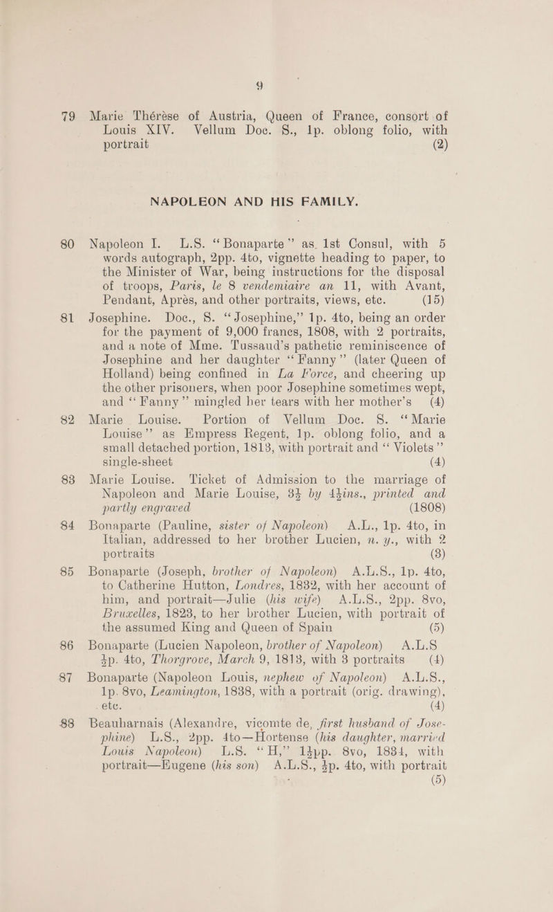79 80 81 82 83 84 85 86 87 88 9 Marie Thérése of Austria, Queen of France, consort of Louis XIV. Vellum Doc. §., Ip. oblong folio, with portrait (2) NAPOLEON AND HIS FAMILY. Napoleon I. L.S. ‘‘ Bonaparte” as. lst Consul, with 5 words autograph, 2pp. 4to, vignette heading to paper, to the Minister of War, being instructions for the disposal of troops, Paris, le 8 vendemiaire an 11, with Avant, Pendant, Apres, and other portraits, views, etc. (15) Josephine. Doc., 8. ‘‘ Josephine,” 1p. 4to, being an order for the payment of 9,000 frances, 1808, with 2 portraits, and a note of Mme. Tussaud’s pathetic reminiscence of Josephine and her daughter “ Fanny” (later Queen of Holland) being confined in La Force, and cheering up the other prisoners, when poor Josephine sometimes wept, and ‘‘ Fanny” mingled her tears with her mother’s (4) Marie Louise. Portion of Vellum Doc. 8. “ Marie Louise’? as Empress Regent, lp. oblong folio, and a small detached portion, 1813, with portrait and “‘ Violets ”’ single-sheet (4) Marie Louise. ‘Ticket of Admission to the marriage of Napoleon and Marie Louise, 84 by 44ins., printed and partly engraved (1808) Bonaparte (Pauline, sister of Napoleon) A.L., 1p. 4to, in Italian, addressed to her brother Lucien, n. y., with 2 portraits (8) Bonaparte (Joseph, brother of Napoleon) A.l.8., 1p. 4to, to Catherine Hutton, Londres, 1832, with her account of him, and portrait—Julie (his wife) A.L.8., 2pp. 8Vvo, Brucelles, 1828, to her brother Lucien, with portrait of the assumed King and Queen of Spain (5) Bonaparte (Lucien Napoleon, brother of Napoleon) A.L.8 4p. 4to, Thorgrove, March 9, 1813, with 3 portraits (4) Bonaparte (Napoleon Louis, nephew of Napoleon) A.L.S., 1p. 8vo, Leamington, 1838, with a portrait (orig. drawing), . ete. (4) Beauharnais (Alexandre, vicomte de, first husband of Jose- pline) L.8., 2pp. 4to—Hortense (his daughter, married Louis Napoleon) L.S. “H,” 1dpp.. 8vo, 1884, with portrait—EKugene (his son) A.L.S., 4p. 4to, with portrait