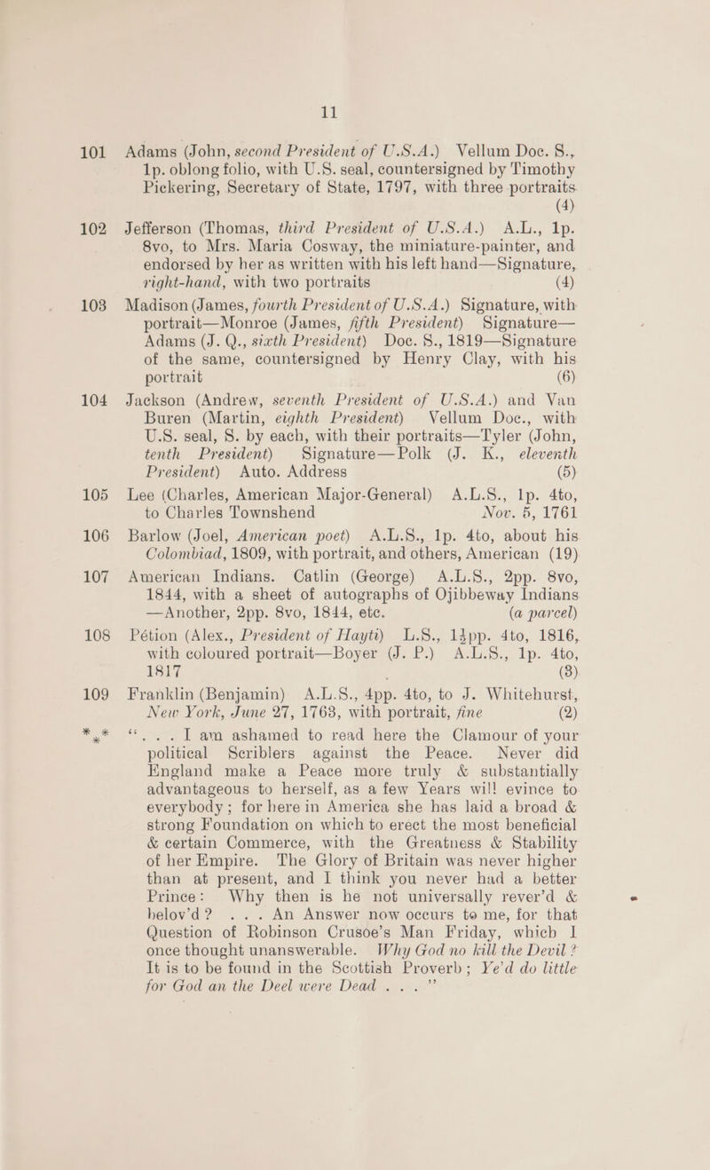 101 102 103 104 11 Adams (John, second President of U.S.A.) Vellum Doc. §., 1p. oblong folio, with U.S. seal, countersigned by Timothy Pickering, Secretary of State, 1797, with three portraits (4) Jefferson (Thomas, third President of U.S.A.) A.L., Ip. 8vo, to Mrs. Maria Cosway, the miniature-painter, and endorsed by her as written with his left hand—Signature, | right-hand, with two portraits (4) Madison (James, fourth President of U.S.A.) Signature, with portrait—Monroe (James, fifth President) Signature— Adams (J. Q., sixth President) Doc. §., 1819—Signature of the same, countersigned by Henry Clay, with his portrait (6) Jackson (Andrew, seventh President of U.S.A.) and Van Buren (Martin, eighth President) Vellum Doc., with U.S. seal, S. by each, with their portraits—Tyler (John, tenth President) Signature—Polk (J. K., eleventh President) Auto. Address (5) Lee (Charles, American Major-General) A.L.S., Ip. 4to, to Charles Townshend Not..6, UT61 Barlow (Joel, American poet) A.L.S8., Ip. 4to, about his Colombiad, 1809, with portrait, and others, American (19) American Indians. Catlin (George) A.L.S., 2pp. 8vo, 1844, with a sheet of autographs of Ojibbeway Indians —Another, 2pp. 8vo, 1844, ete. (a parcel) Pétion (Alex., President of Hayti) L.8., ldpp. 4to, 1816, with coloured portrait—Boyer (J. P.) A.L.S., Ip. 4to, 1817 (3) Franklin (Benjamin) A.L.S., App. 4to, to J. Whitehurst, New York, June 27, 1763, with portrait, fine (2) 66 . . | am ashamed to read here the Clamour of your political Scriblers against the Peace. Never did England make a Peace more truly &amp; substantially advantageous to herself, as a few Years wil! evince to. everybody; for here in America she has laid a broad &amp; strong Foundation on which to erect the most beneficial &amp; certain Commerce, with the Greatness &amp; Stability of her Empire. The Glory of Britain was never higher than at present, and | think you never had a better Prince: Why then is he not universally rever’'d &amp; hbelovd? ... An Answer now occurs to me, for that Question of Robinson Crusoe’s Man Friday, which | once thought unanswerable. Why God no kill the Devil ? It is to be found in the Scottish Proverb ; Ye'd do little for God an the Deel were Dead .