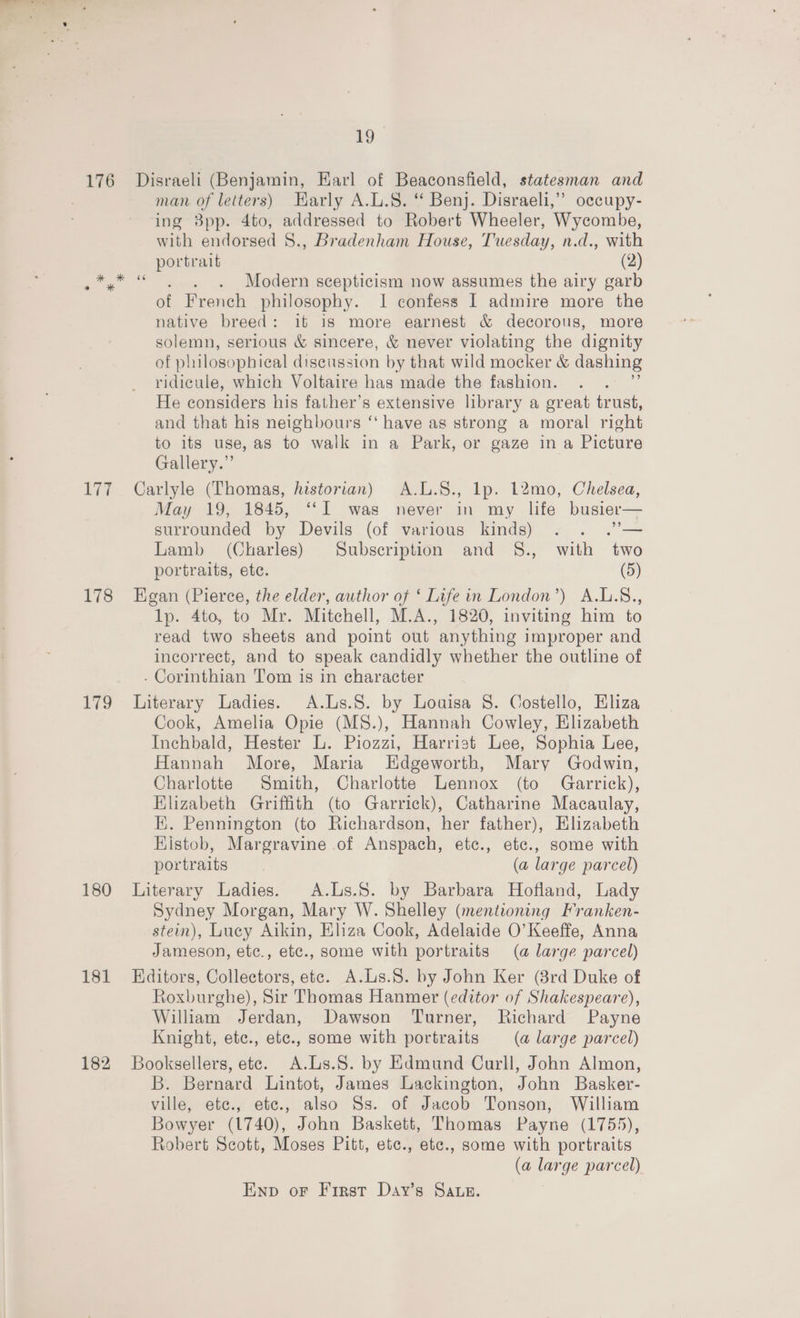 176 * x eo * a 178 Lo 180 181 182 19 Disraeli (Benjamin, Earl of Beaconsfield, statesman and man of letters) Harly A.L.S. ‘* Benj. Disraeli,’ occupy- ing 8pp. 4to, addressed to Robert Wheeler, Wycombe, with endorsed 8., Bradenham House, Tuesday, n.d., with portrait (2) 2 . Modern scepticism now assumes the airy garb of French philosophy. 1 confess I admire more the native breed: it is more earnest &amp; decorous, more solemn, serious &amp; sincere, &amp; never violating the dignity of philosophical discussion by that wild mocker &amp; dashing ridicule, which Voltaire has made the fashion. He considers his father’s extensive library a great trust, and that his neighbours ‘‘ have as strong a moral right to its use, as to walk in a Park, or gaze in a Picture Gallery.” Carlyle (Thomas, historian) A.L.S., lp. 12mo, Chelsea, May 19, 1845, ‘‘I was never in my life busier— surrounded by Devils (of various kinds) oh Lamb (Charles) Subscription and §8., with two portraits, ete. (5) Egan (Pierce, the elder, author of ‘ Life in London’) A.L.S., lp. 4to, to Mr. Mitchell, M.A., 1820, inviting him to read two sheets and point out anything improper and incorrect, and to speak candidly whether the outline of - Corinthian Tom is in character Literary Ladies. A.Ls.S. by Louisa 8. Costello, Eliza Cook, Amelia Opie (MS8.), Hannah Cowley, Elizabeth Inchbald, Hester L. Piozzi, Harrist Lee, Sophia Lee, Hannah More, Maria Edgeworth, Mary Godwin, Charlotte Smith, Charlotte Lennox (to Garrick), Elizabeth Griffith (to Garrick), Catharine Macaulay, EK. Pennington (to Richardson, her father), Elizabeth Kistob, Margravine of Anspach, etc., etc., some with portraits (a large parcel) Literary Ladies. A.Ls.S. by Barbara Hofland, Lady Sydney Morgan, Mary W. Shelley (mentioning Franken- stein), Lucy Aikin, Eliza Cook, Adelaide O’ Keeffe, Anna Jameson, etc., etc., some with portraits (a large parcel) Editors, Collectors, ete. A.Ls.S. by John Ker (3rd Duke of Roxburghe), Sir Thomas Hanmer (editor of Shakespeare), William Jerdan, Dawson Turner, Richard Payne Knight, ete., etc., some with portraits (a large parcel) Booksellers, ete. A.Ls.S. by Edmund Curll, John Almon, B. Bernard Lintot, James Lackington, John Basker- ville, ete., ete., also Ss. of Jacob Tonson, William Bowyer (1740), John Baskett, Thomas Payne (1755), Robert Scott, Moses Pitt, etc., etc., some with portraits (a large parcel) Enp oF First Day’s Saws.