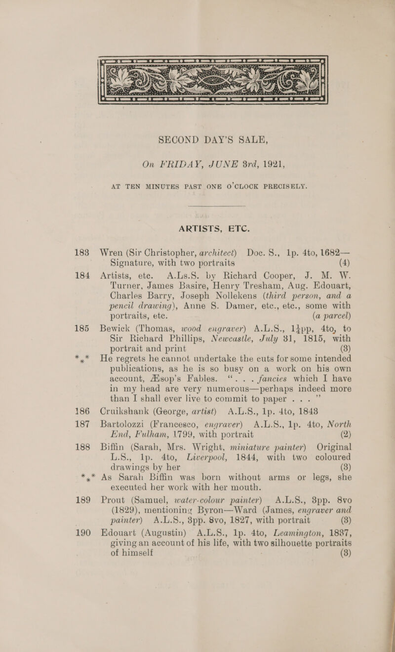 On FRIDAY, JUNE 8rd, 1921, AT TEN MINUTES PAST ONE O'CLOCK PRECISELY. ARTISTS, ETC. 183 Wren (Sir Christopher, architect) Doc. 8., Lp. 4to, 14682— Signature, with two portraits (4) 184 Artists, ete. A.Ls.S8. by Richard Cooper, J. M. W. Turner, James Basire, Henry Tresham, Aug. Edouart, Charles Barry, Joseph Nollekens (third person, and a pencil drawing), Anne §. Damer, etc., etc., some with portraits, ete. (a parcel) 185 Bewick (Thomas, wood engraver) A.L.S., 1l£pp, 4to, to Sir Richard Phillips, Newcastle, July 31, 1815, with portrait and print (3) »* He regrets he cannot undertake the cuts for some intended publications, as he is so busy on a work on his own account, Adsop’s Fables. ‘.. . fancies which I have in my head are very numerous—perhaps indeed more than I shall ever live to commit to paper... ” 186 Cruikshank (George, artist) A.L.S., lp. 4to, 18438 187 Bartolozzi (Francesco, engraver) A.L.S., lp. 4to, North End, Fulham, 1799, with portrait (2) 188 Biffin (Sarah, Mrs. Wright, miniature painter) Original L.S., Ip. 4to, Liverpool, 1844, with two coloured drawings by her (3) As Sarah Biffin was born witheut arms or legs, she executed her work with her mouth. 189 Prout (Samuel, water-colour painter) A.L.8., 8pp. 8vo (1829), mentioning Byron—Ward (James, engraver and } painter) A.L.S., 8pp. 8vo, 1827, with portrait (3) 190 EKdouart (Augustin) A.L.S., lp. 4to, Leamington, 1887, giving an account of his life, with two silhouette portraits